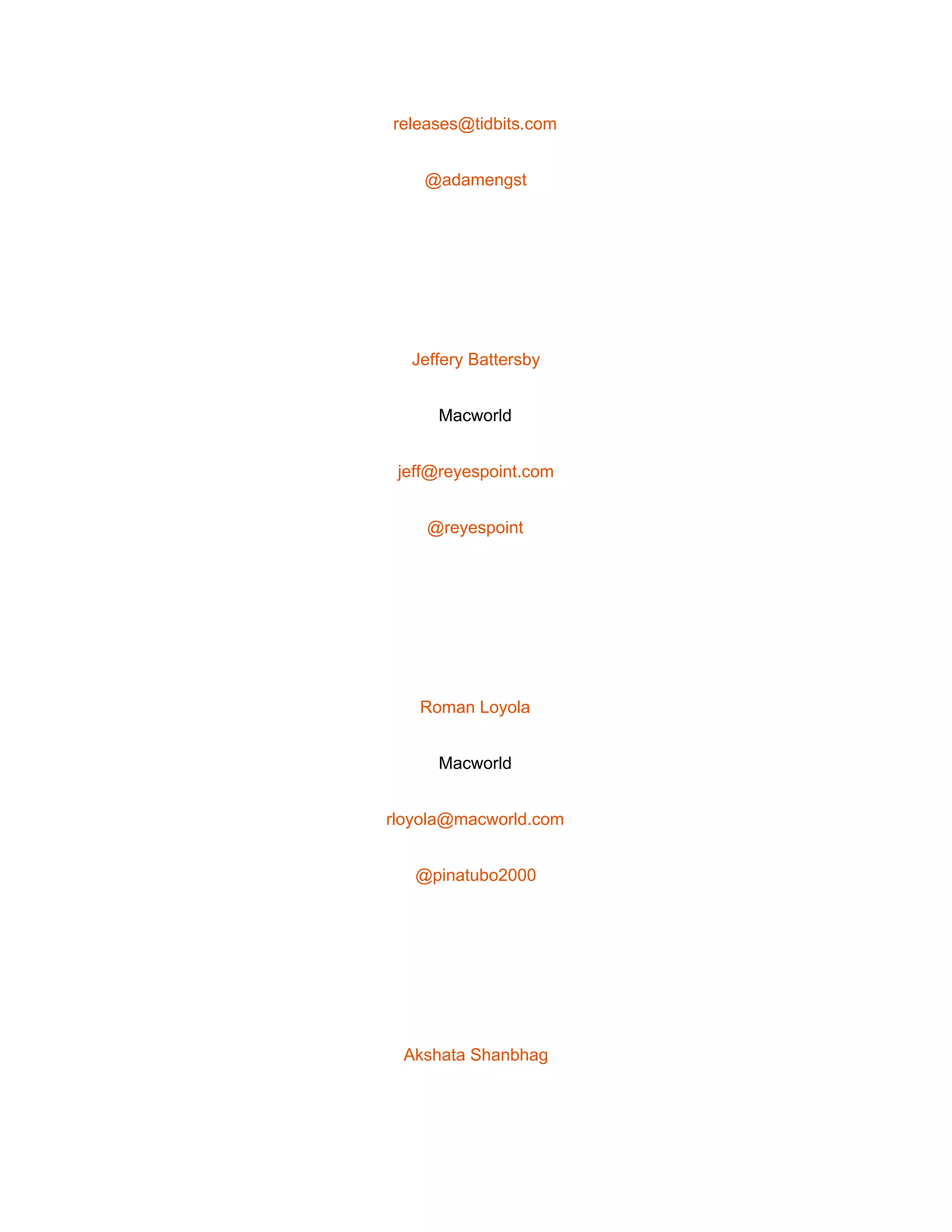  
releases@tidbits.com 
@adamengst 
 
Jeffery Battersby 
Macworld 
jeff@reyespoint.com 
@reyespoint 
 
Roman Loyola 
Macworld 
rloyola@macworld.com 
@pinatubo2000 
 
Akshata Shanbhag 
 