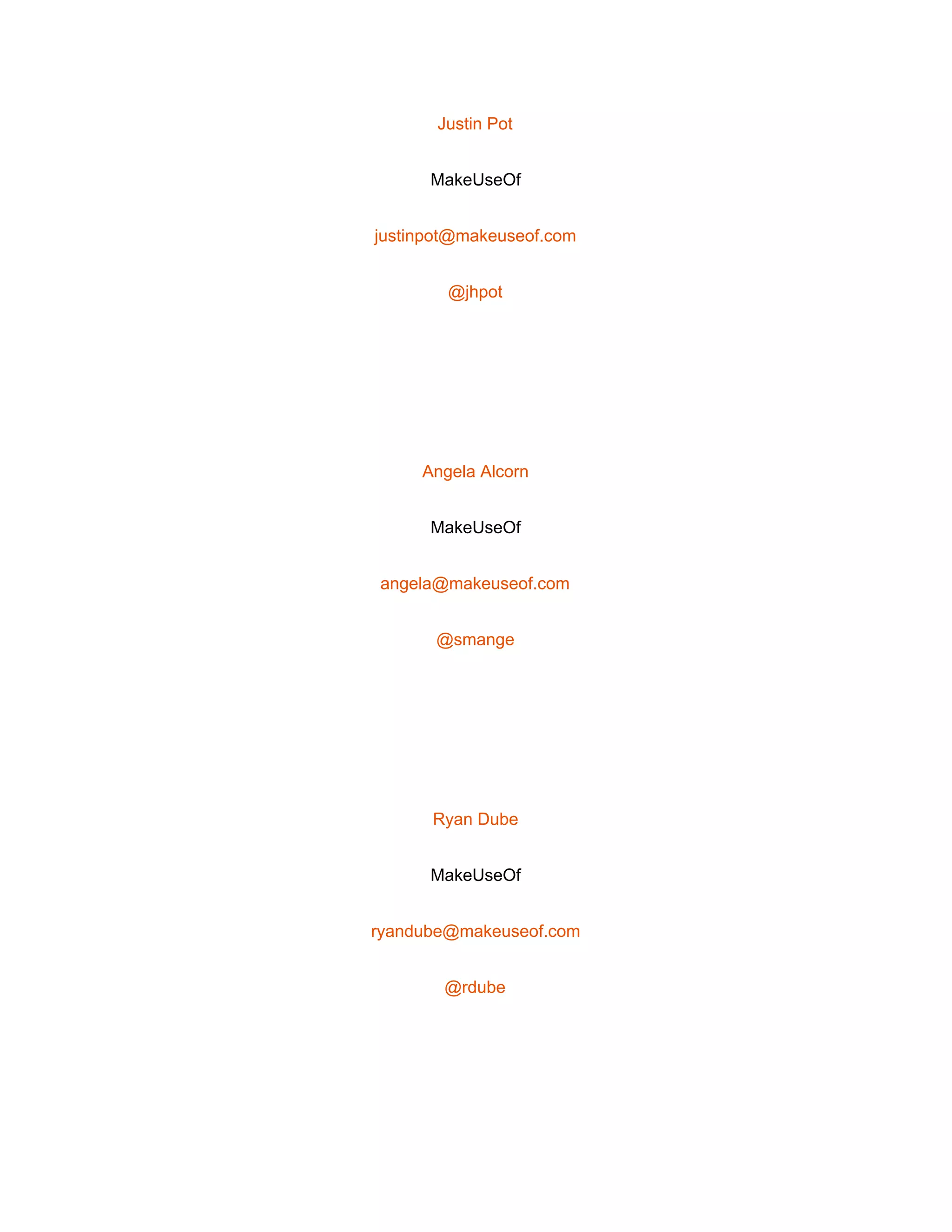  
Justin Pot 
MakeUseOf 
justinpot@makeuseof.com 
@jhpot 
 
Angela Alcorn 
MakeUseOf 
angela@makeuseof.com 
@smange 
 
Ryan Dube 
MakeUseOf 
ryandube@makeuseof.com 
@rdube 
 