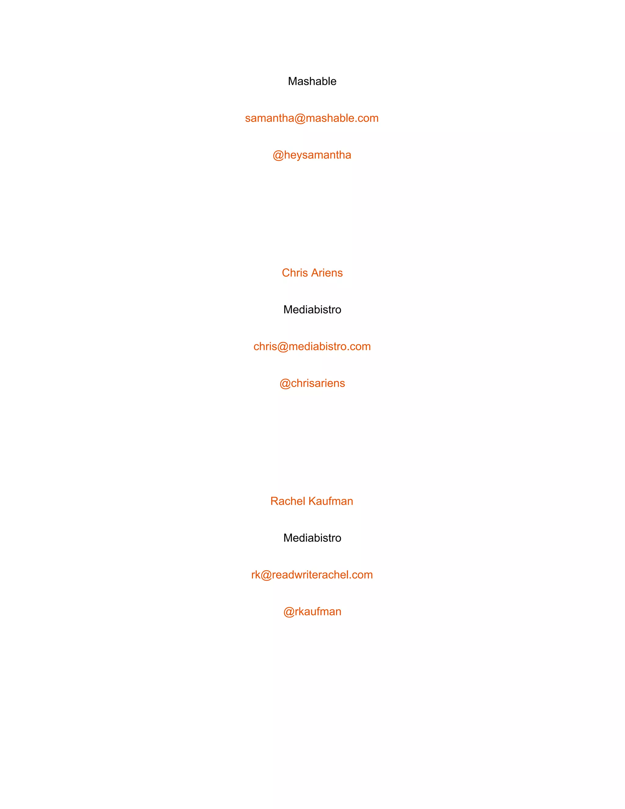  
Mashable 
samantha@mashable.com 
@heysamantha 
 
Chris Ariens 
Mediabistro 
chris@mediabistro.com 
@chrisariens 
 
Rachel Kaufman 
Mediabistro 
rk@readwriterachel.com 
@rkaufman 
 
 
