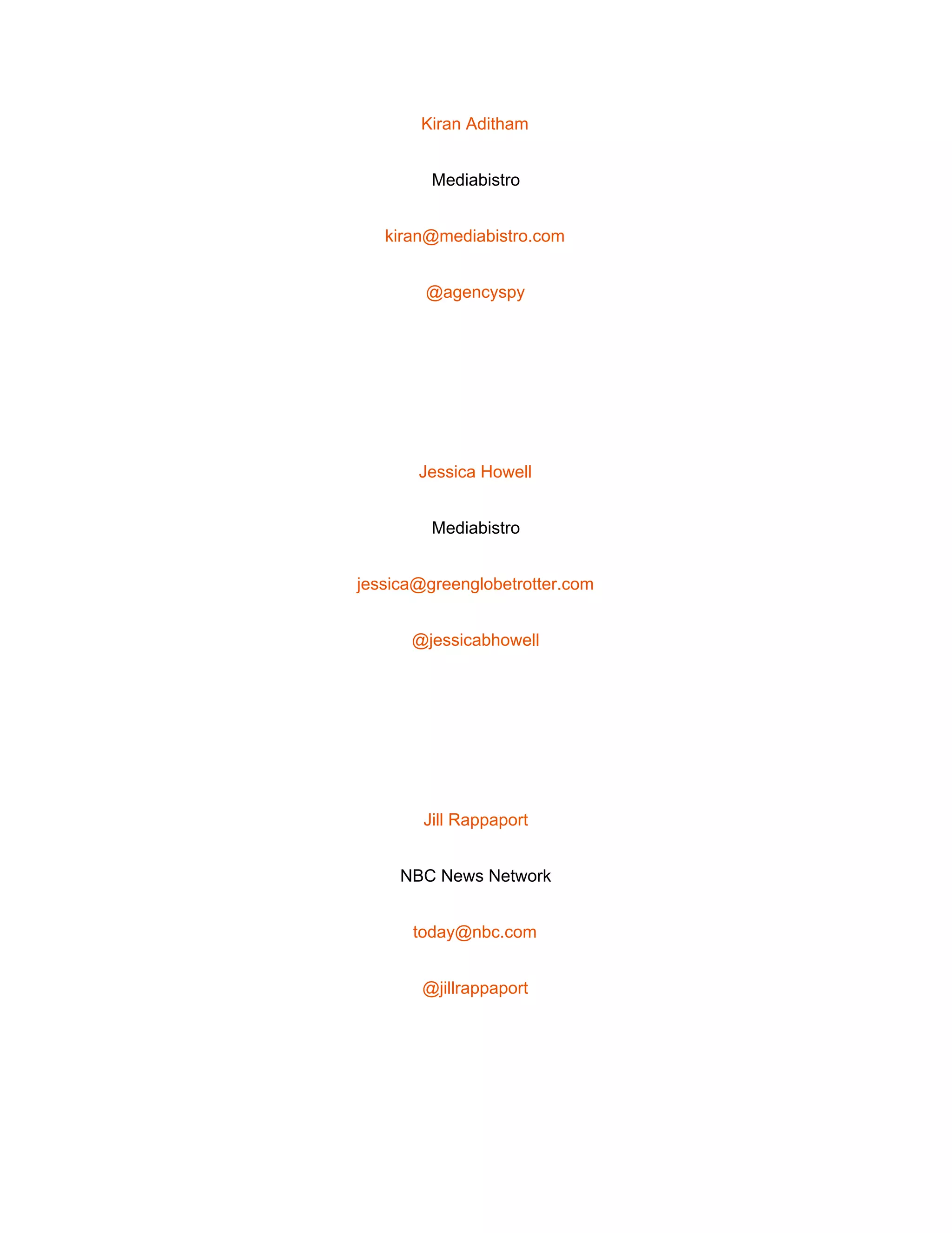  
Kiran Aditham 
Mediabistro 
kiran@mediabistro.com 
@agencyspy 
 
Jessica Howell 
Mediabistro 
jessica@greenglobetrotter.com 
@jessicabhowell 
 
Jill Rappaport 
NBC News Network 
today@nbc.com 
@jillrappaport 
 