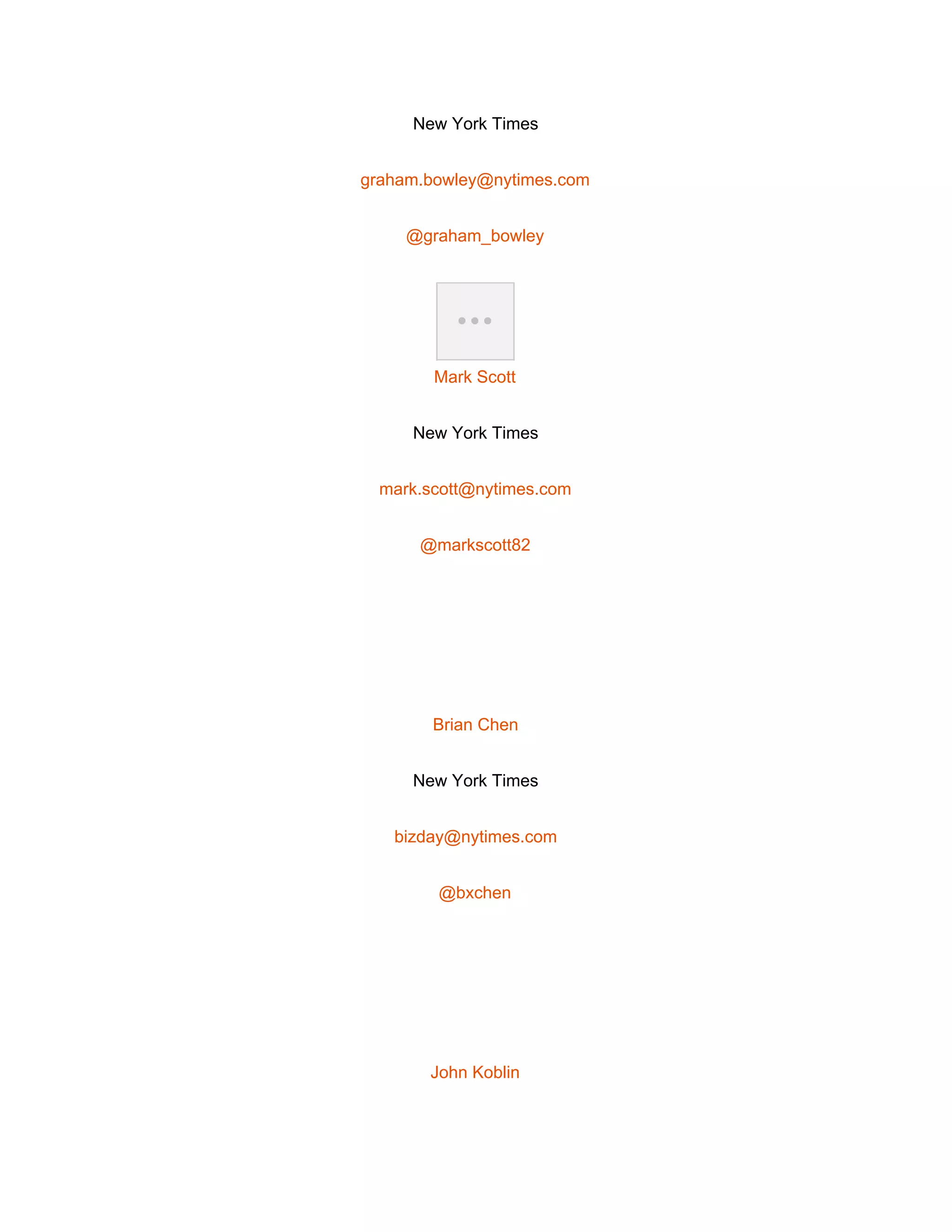  
New York Times 
graham.bowley@nytimes.com 
@graham_bowley 
 
Mark Scott 
New York Times 
mark.scott@nytimes.com 
@markscott82 
 
Brian Chen 
New York Times 
bizday@nytimes.com 
@bxchen 
 
John Koblin 
 