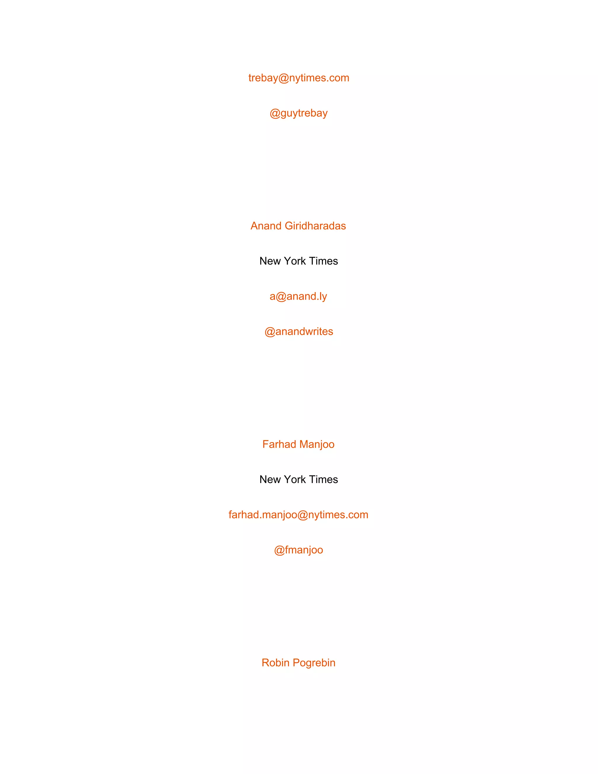 
trebay@nytimes.com 
@guytrebay 
 
Anand Giridharadas 
New York Times 
a@anand.ly 
@anandwrites 
 
Farhad Manjoo 
New York Times 
farhad.manjoo@nytimes.com 
@fmanjoo 
 
Robin Pogrebin 
 
