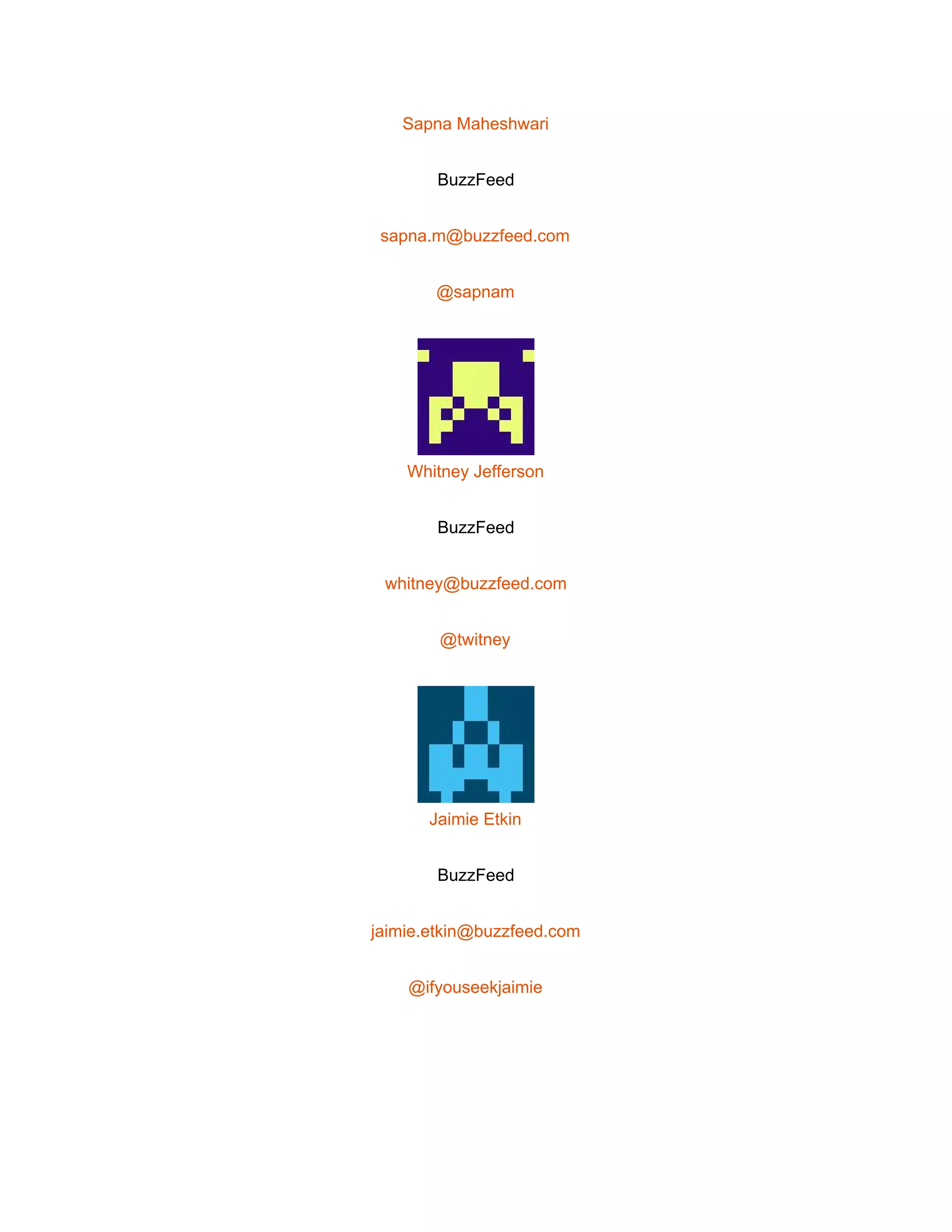  
Sapna Maheshwari 
BuzzFeed 
sapna.m@buzzfeed.com 
@sapnam 
 
Whitney Jefferson 
BuzzFeed 
whitney@buzzfeed.com 
@twitney 
 
Jaimie Etkin 
BuzzFeed 
jaimie.etkin@buzzfeed.com 
@ifyouseekjaimie 
 