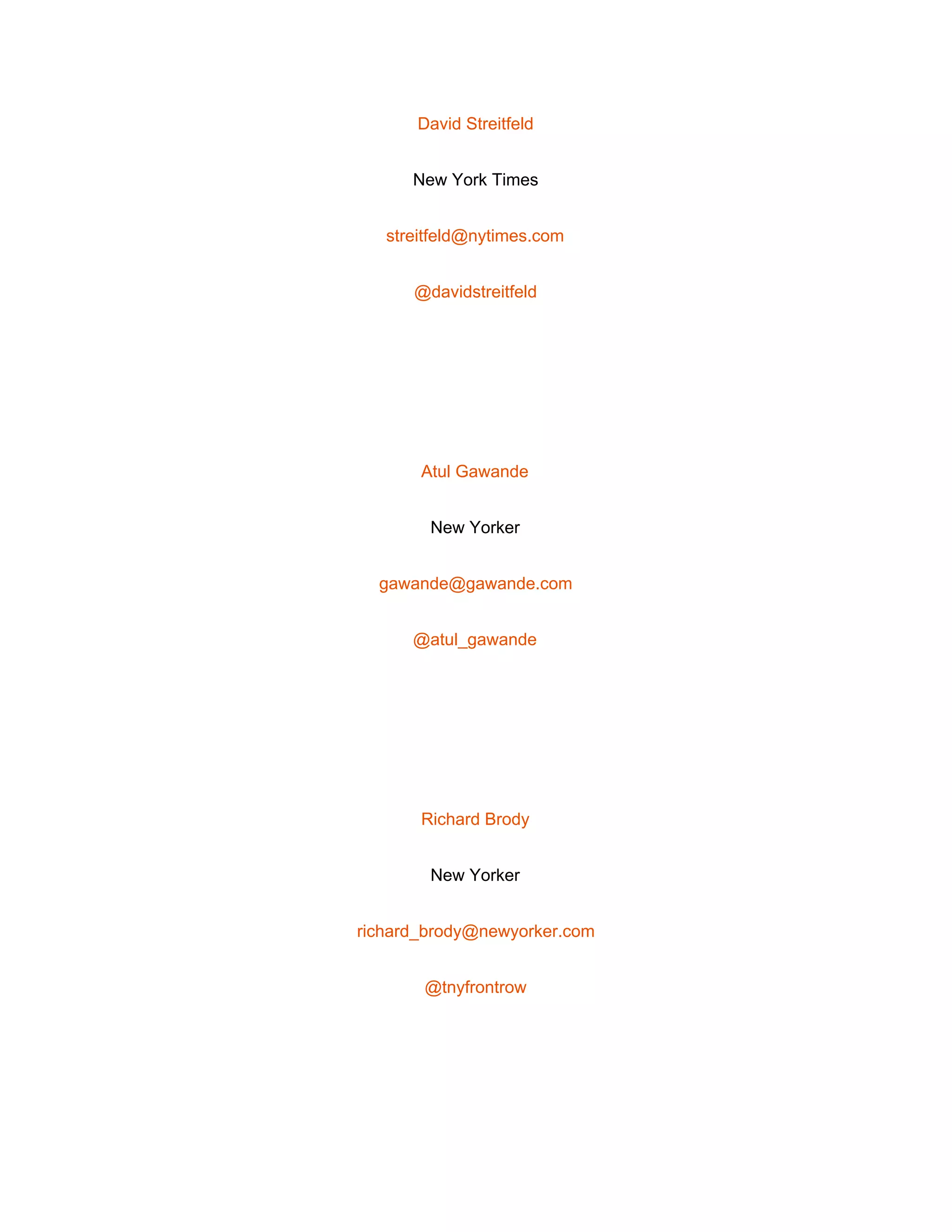  
David Streitfeld 
New York Times 
streitfeld@nytimes.com 
@davidstreitfeld 
 
Atul Gawande 
New Yorker 
gawande@gawande.com 
@atul_gawande 
 
Richard Brody 
New Yorker 
richard_brody@newyorker.com 
@tnyfrontrow 
 