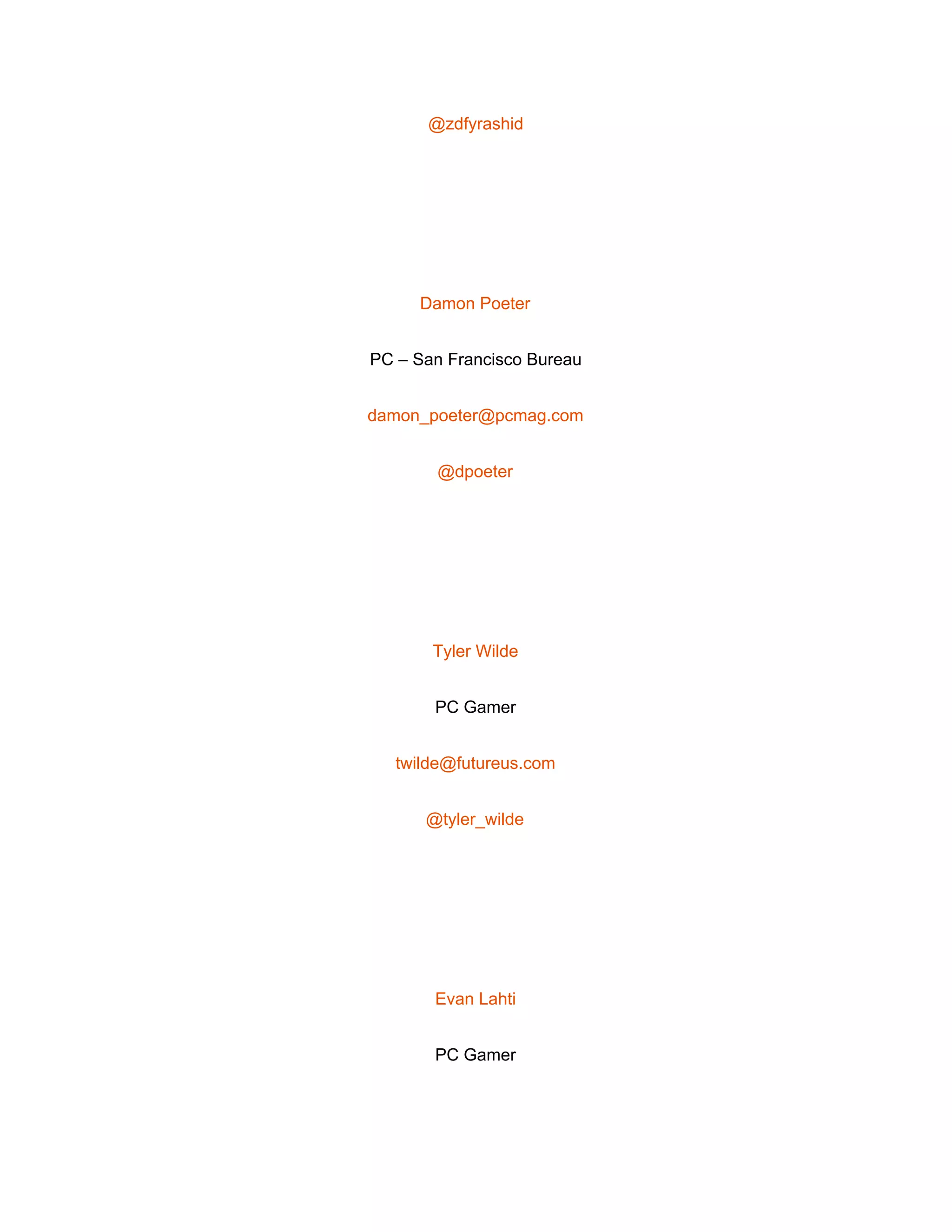  
@zdfyrashid 
 
Damon Poeter 
PC – San Francisco Bureau 
damon_poeter@pcmag.com 
@dpoeter 
 
Tyler Wilde 
PC Gamer 
twilde@futureus.com 
@tyler_wilde 
 
Evan Lahti 
PC Gamer 
 