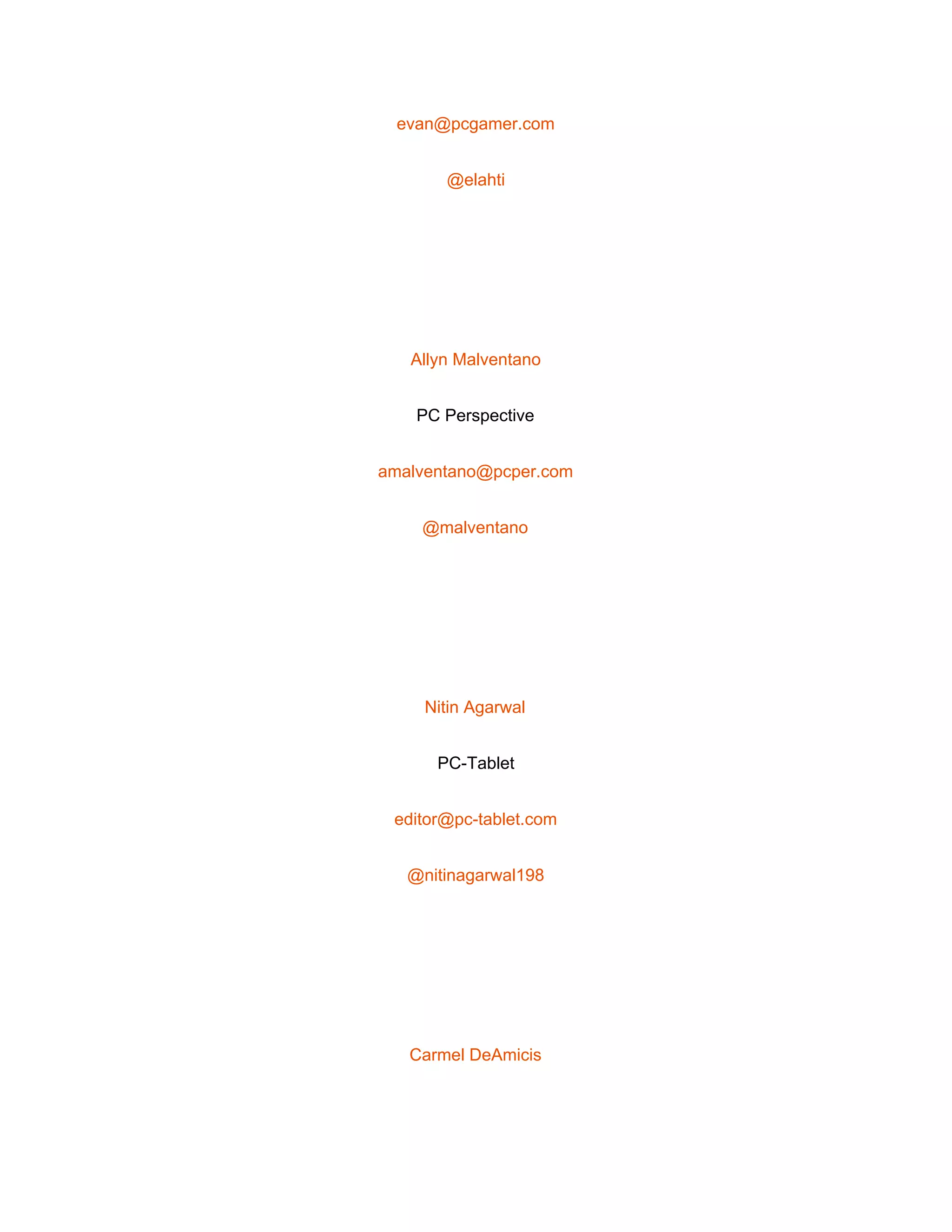  
evan@pcgamer.com 
@elahti 
 
Allyn Malventano 
PC Perspective 
amalventano@pcper.com 
@malventano 
 
Nitin Agarwal 
PC­Tablet 
editor@pc­tablet.com 
@nitinagarwal198 
 
Carmel DeAmicis 
 