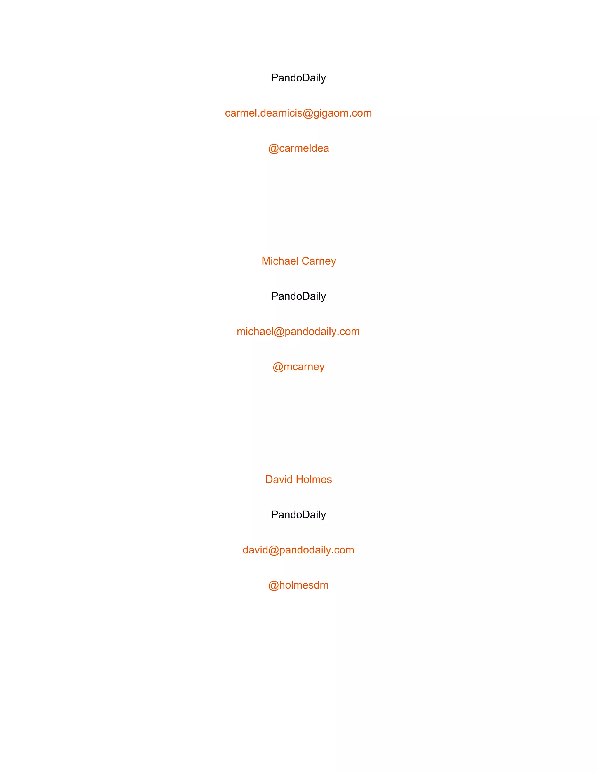  
PandoDaily 
carmel.deamicis@gigaom.com 
@carmeldea 
 
Michael Carney 
PandoDaily 
michael@pandodaily.com 
@mcarney 
 
David Holmes 
PandoDaily 
david@pandodaily.com 
@holmesdm 
 
 
