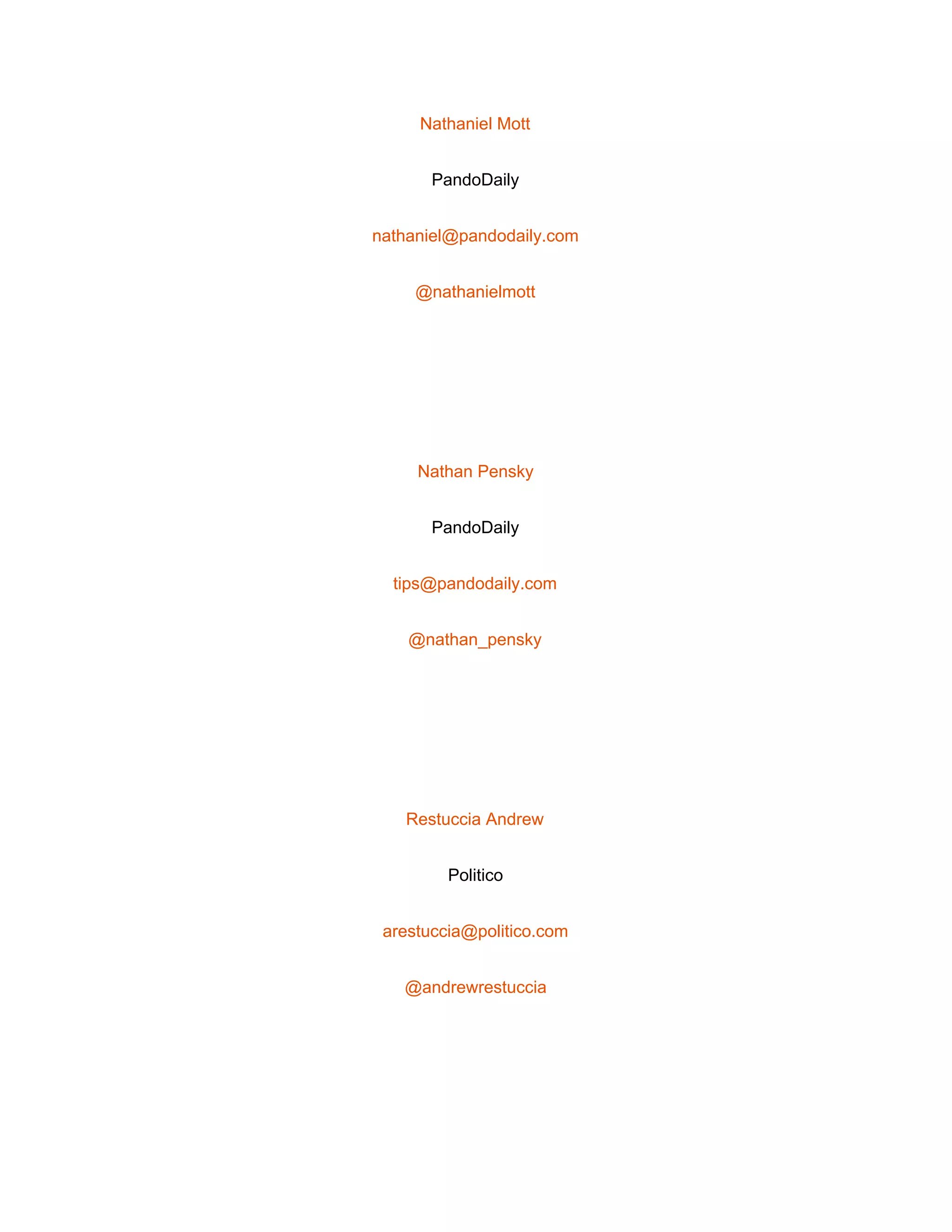  
Nathaniel Mott 
PandoDaily 
nathaniel@pandodaily.com 
@nathanielmott 
 
Nathan Pensky 
PandoDaily 
tips@pandodaily.com 
@nathan_pensky 
 
Restuccia Andrew 
Politico 
arestuccia@politico.com 
@andrewrestuccia 
 
