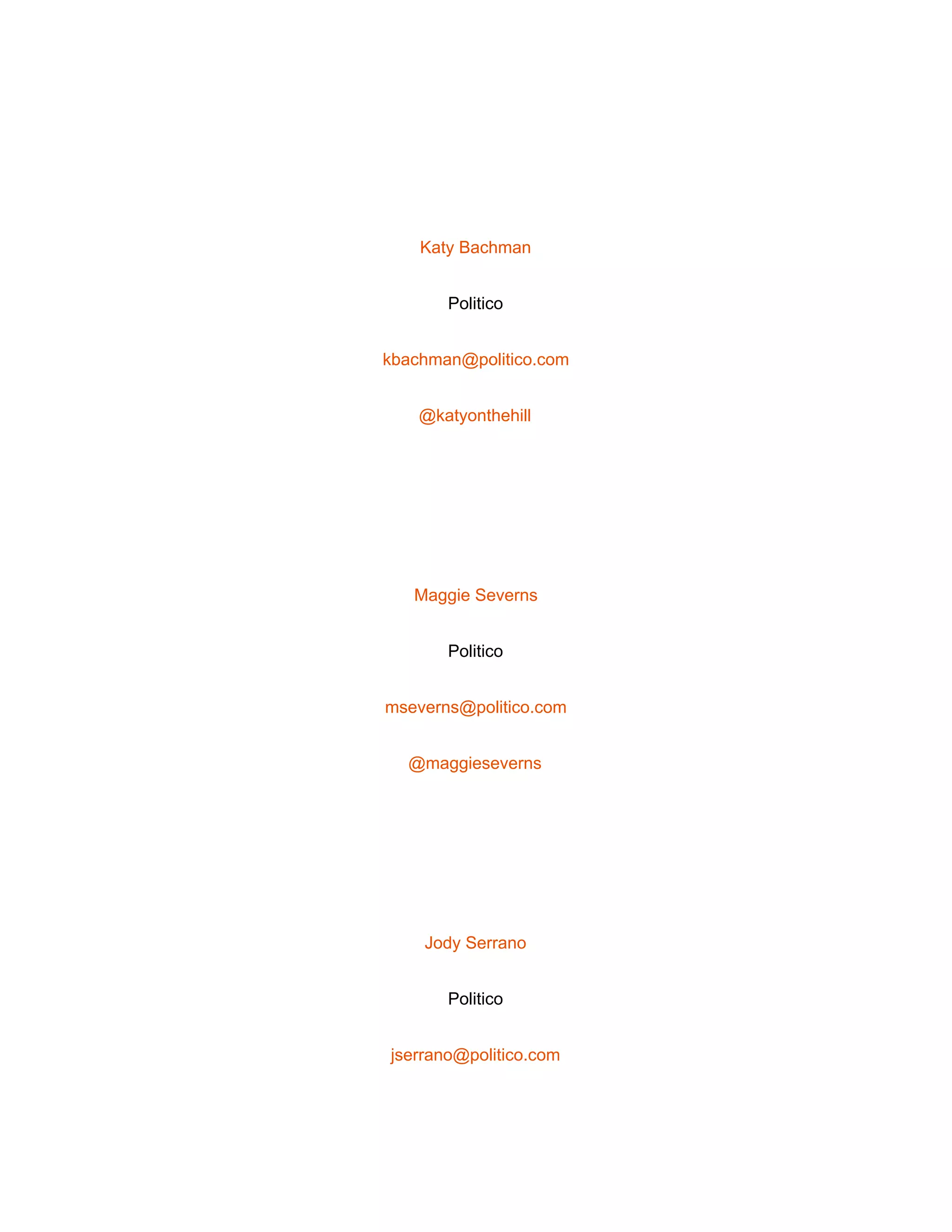  
 
Katy Bachman 
Politico 
kbachman@politico.com 
@katyonthehill 
 
Maggie Severns 
Politico 
mseverns@politico.com 
@maggieseverns 
 
Jody Serrano 
Politico 
jserrano@politico.com 
 