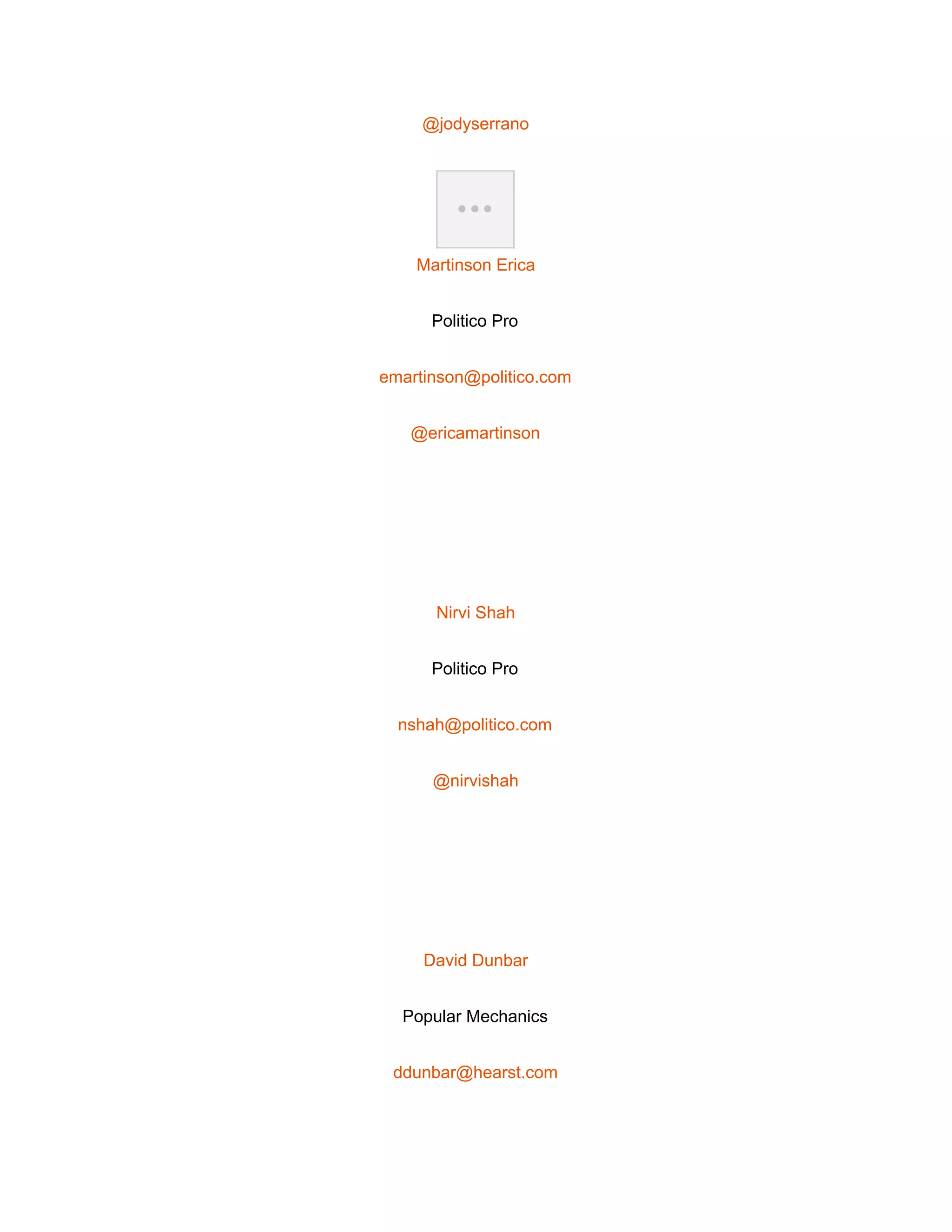  
@jodyserrano 
 
Martinson Erica 
Politico Pro 
emartinson@politico.com 
@ericamartinson 
 
Nirvi Shah 
Politico Pro 
nshah@politico.com 
@nirvishah 
 
David Dunbar 
Popular Mechanics 
ddunbar@hearst.com 
 