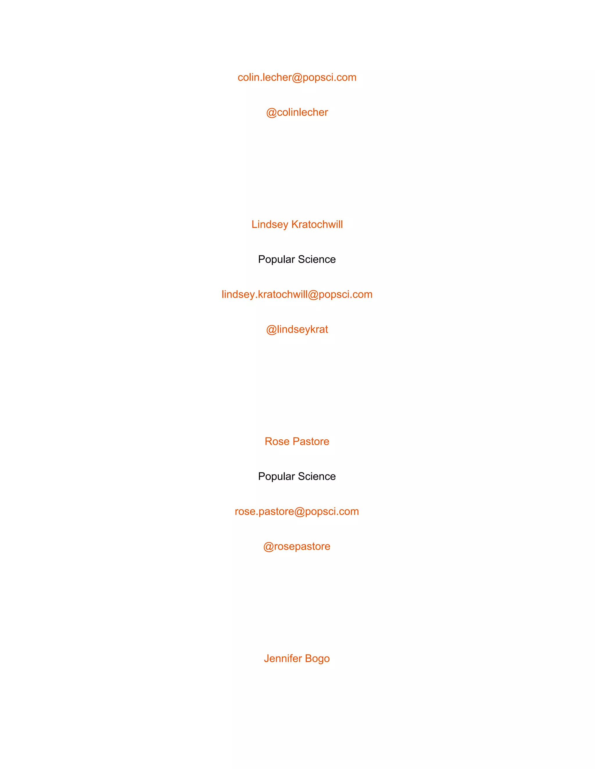  
colin.lecher@popsci.com 
@colinlecher 
 
Lindsey Kratochwill 
Popular Science 
lindsey.kratochwill@popsci.com 
@lindseykrat 
 
Rose Pastore 
Popular Science 
rose.pastore@popsci.com 
@rosepastore 
 
Jennifer Bogo 
 