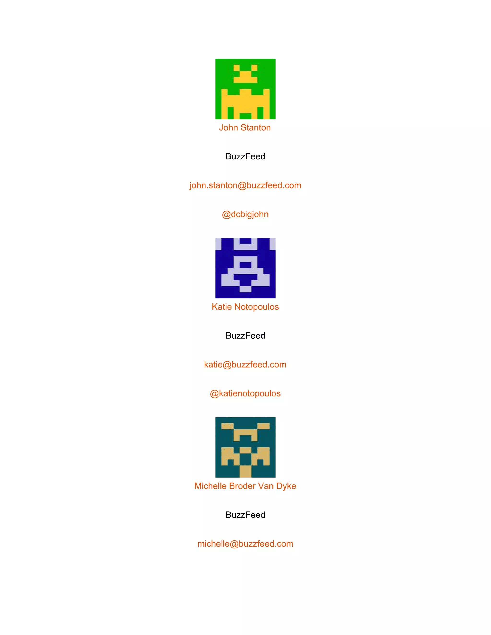  
 
John Stanton 
BuzzFeed 
john.stanton@buzzfeed.com 
@dcbigjohn 
 
Katie Notopoulos 
BuzzFeed 
katie@buzzfeed.com 
@katienotopoulos 
 
Michelle Broder Van Dyke 
BuzzFeed 
michelle@buzzfeed.com 
 