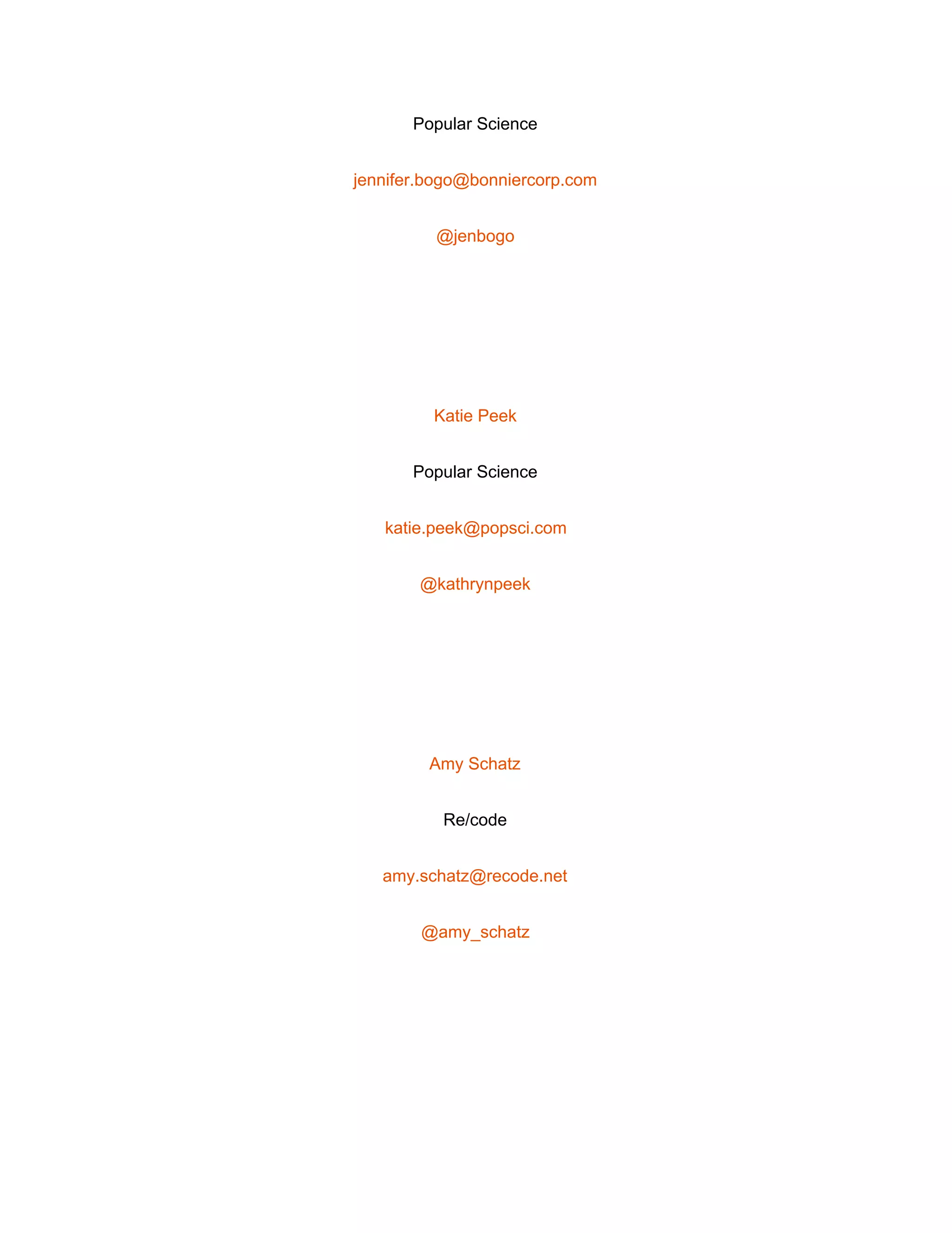  
Popular Science 
jennifer.bogo@bonniercorp.com 
@jenbogo 
 
Katie Peek 
Popular Science 
katie.peek@popsci.com 
@kathrynpeek 
 
Amy Schatz 
Re/code 
amy.schatz@recode.net 
@amy_schatz 
 
 