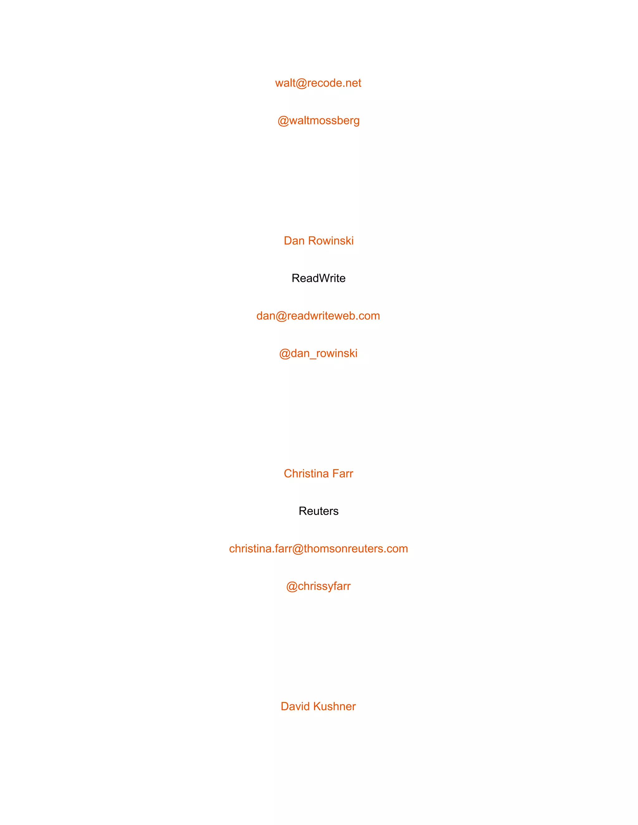  
walt@recode.net 
@waltmossberg 
 
Dan Rowinski 
ReadWrite 
dan@readwriteweb.com 
@dan_rowinski 
 
Christina Farr 
Reuters 
christina.farr@thomsonreuters.com 
@chrissyfarr 
 
David Kushner 
 