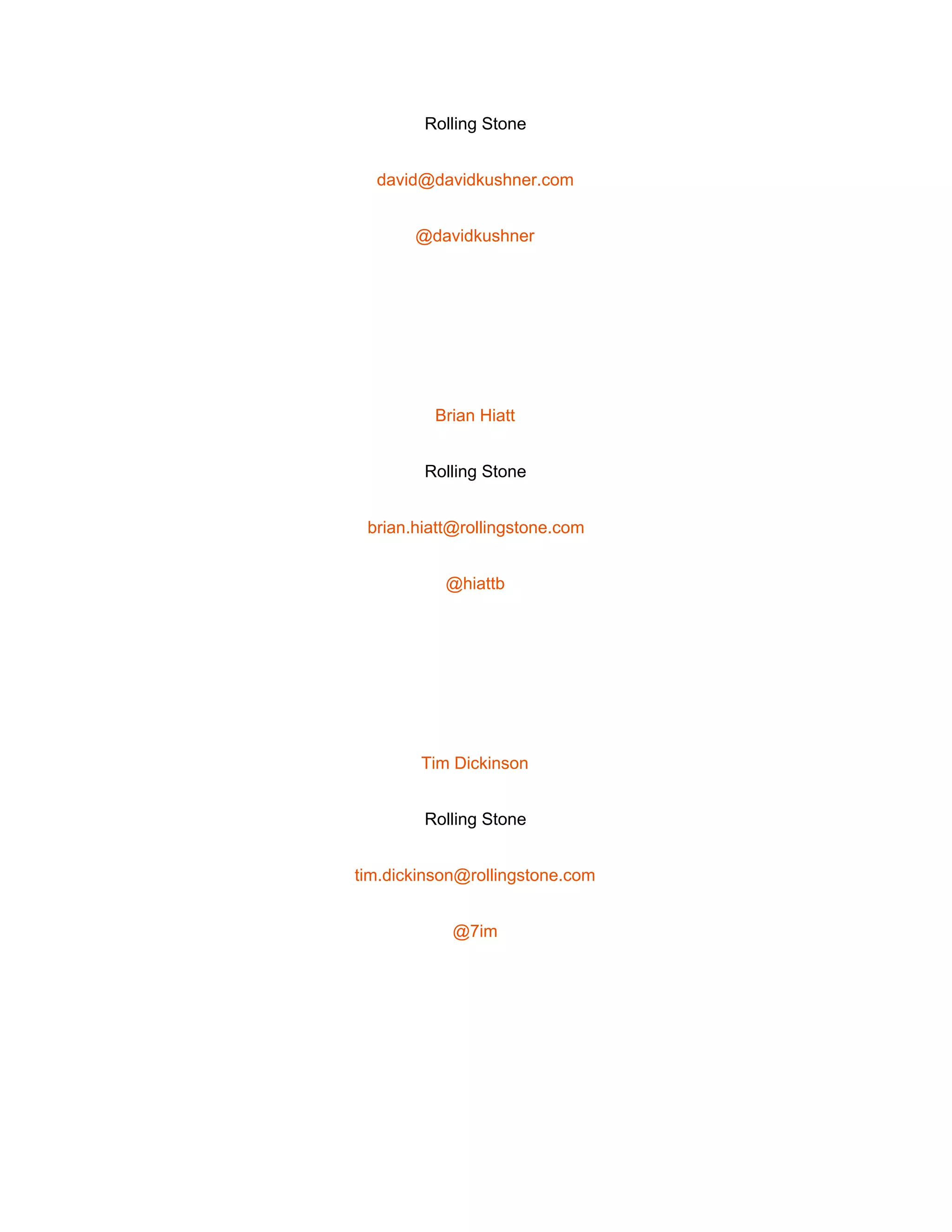  
Rolling Stone 
david@davidkushner.com 
@davidkushner 
 
Brian Hiatt 
Rolling Stone 
brian.hiatt@rollingstone.com 
@hiattb 
 
Tim Dickinson 
Rolling Stone 
tim.dickinson@rollingstone.com 
@7im 
 
 