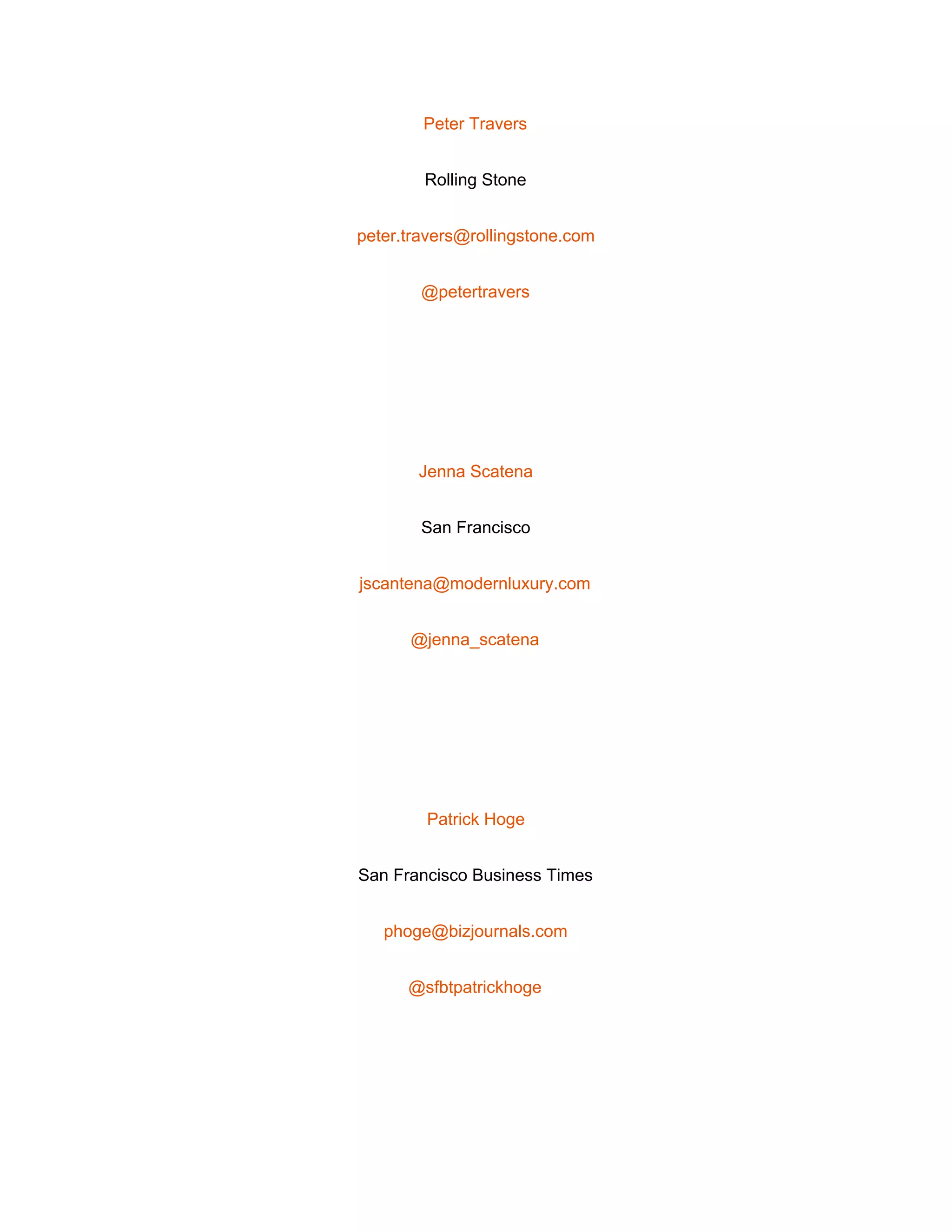  
Peter Travers 
Rolling Stone 
peter.travers@rollingstone.com 
@petertravers 
 
Jenna Scatena 
San Francisco 
jscantena@modernluxury.com 
@jenna_scatena 
 
Patrick Hoge 
San Francisco Business Times 
phoge@bizjournals.com 
@sfbtpatrickhoge 
 