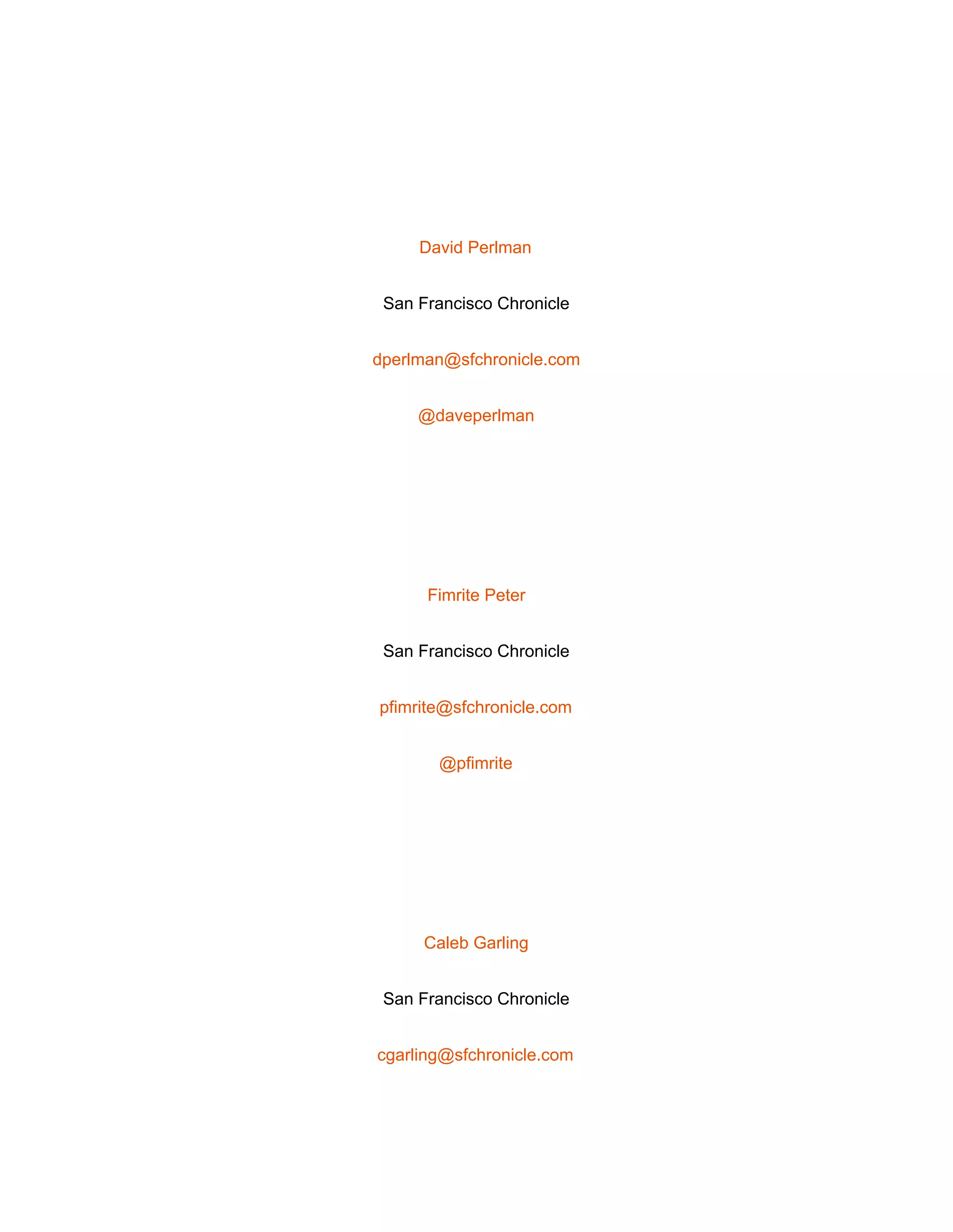  
 
David Perlman 
San Francisco Chronicle 
dperlman@sfchronicle.com 
@daveperlman 
 
Fimrite Peter 
San Francisco Chronicle 
pfimrite@sfchronicle.com 
@pfimrite 
 
Caleb Garling 
San Francisco Chronicle 
cgarling@sfchronicle.com 
 
