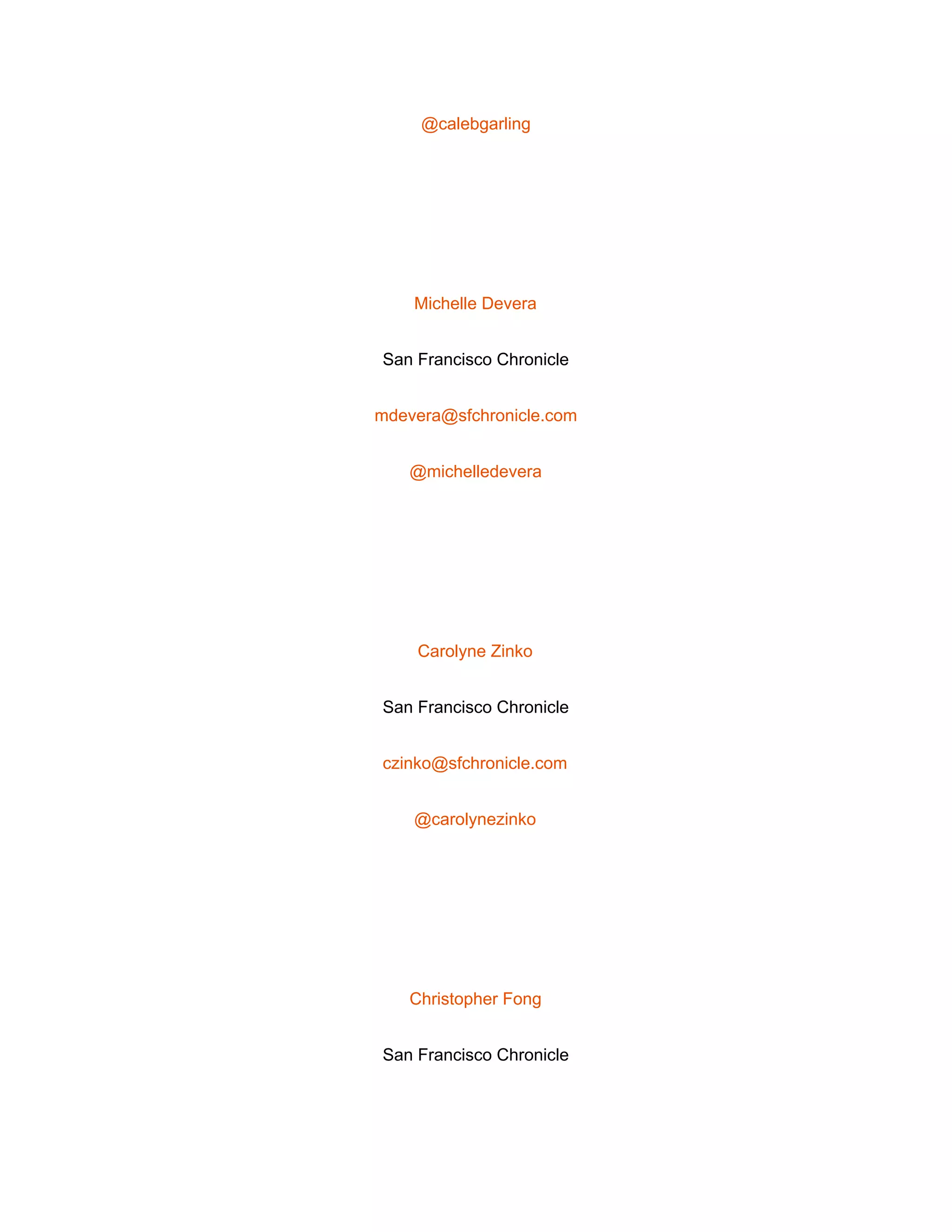  
@calebgarling 
 
Michelle Devera 
San Francisco Chronicle 
mdevera@sfchronicle.com 
@michelledevera 
 
Carolyne Zinko 
San Francisco Chronicle 
czinko@sfchronicle.com 
@carolynezinko 
 
Christopher Fong 
San Francisco Chronicle 
 