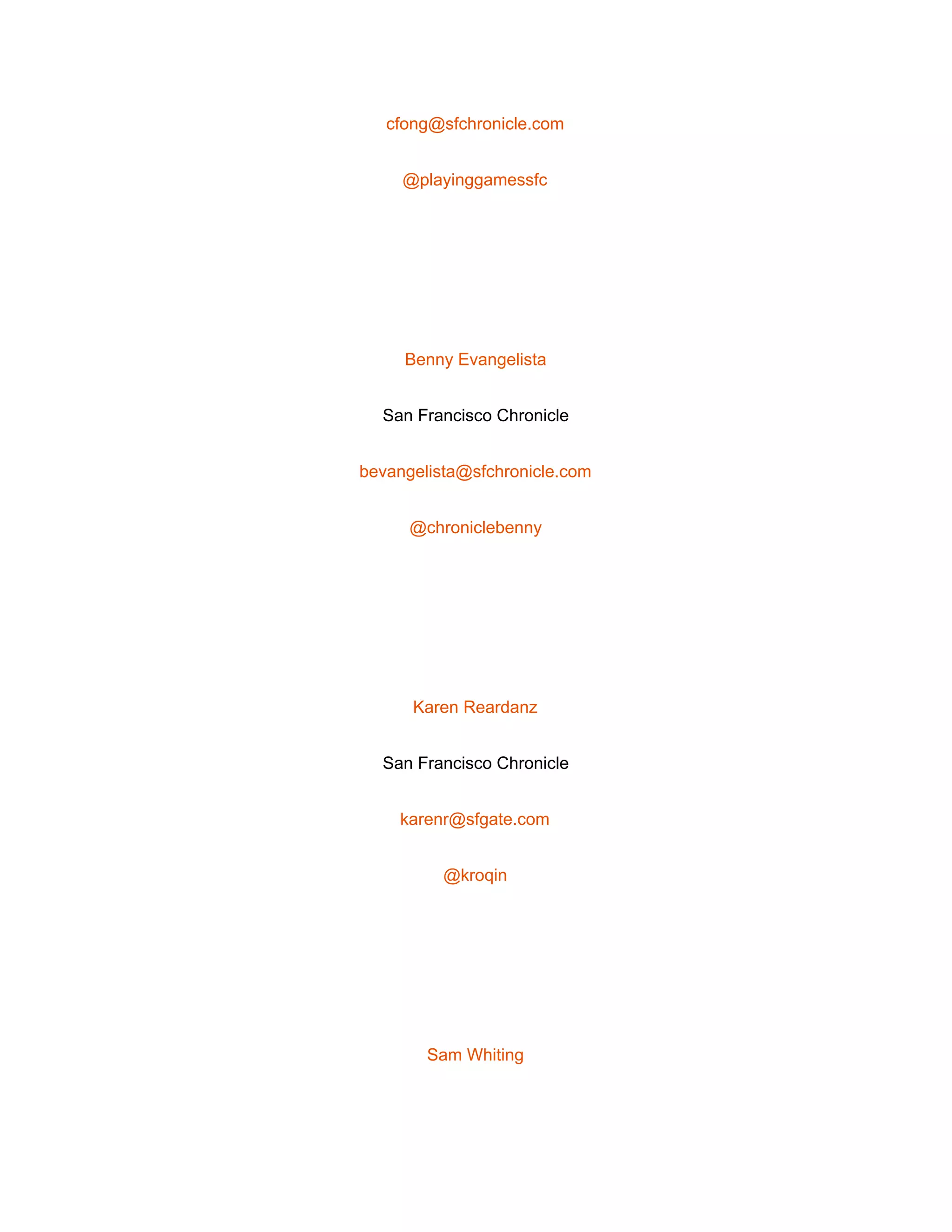  
cfong@sfchronicle.com 
@playinggamessfc 
 
Benny Evangelista 
San Francisco Chronicle 
bevangelista@sfchronicle.com 
@chroniclebenny 
 
Karen Reardanz 
San Francisco Chronicle 
karenr@sfgate.com 
@kroqin 
 
Sam Whiting 
 