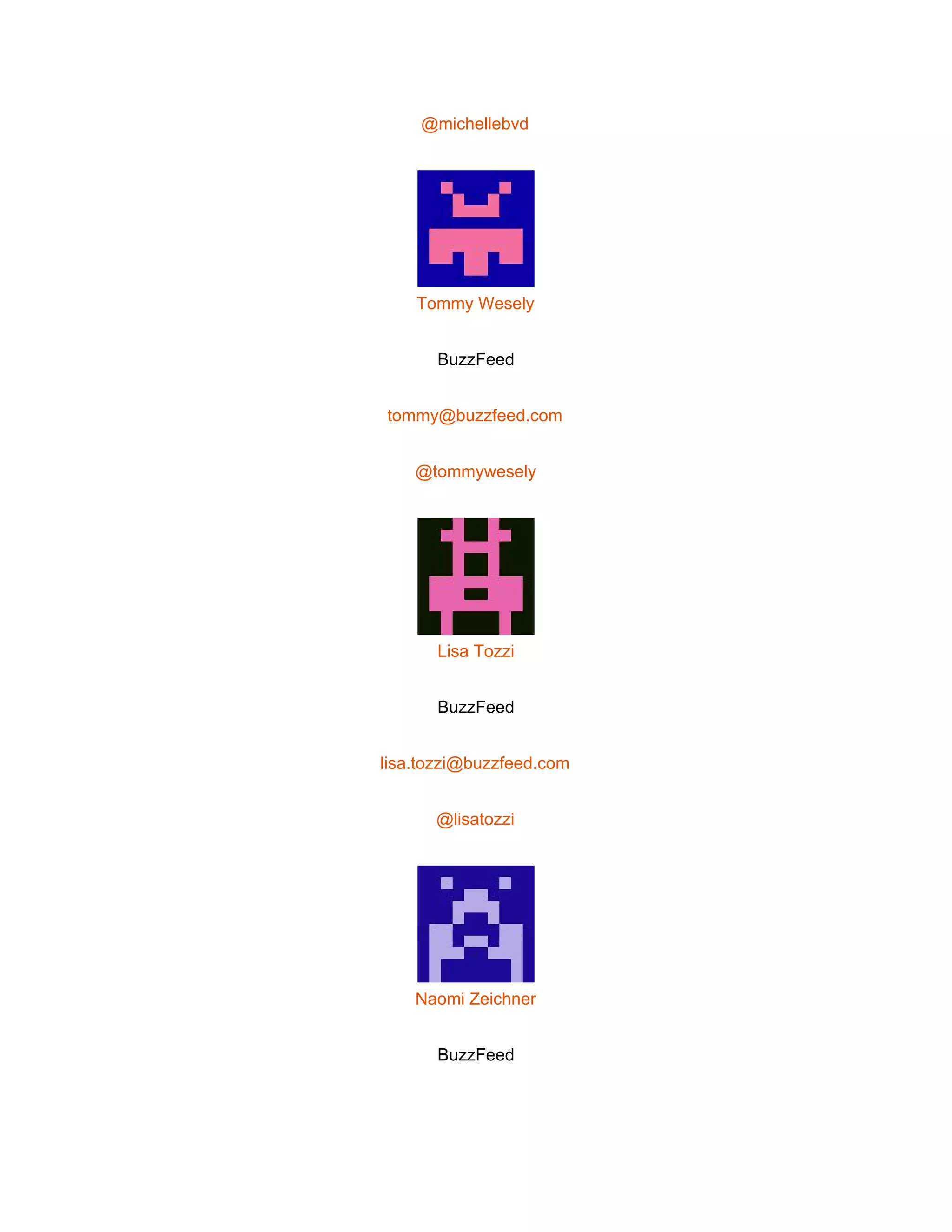  
@michellebvd 
 
Tommy Wesely 
BuzzFeed 
tommy@buzzfeed.com 
@tommywesely 
 
Lisa Tozzi 
BuzzFeed 
lisa.tozzi@buzzfeed.com 
@lisatozzi 
 
Naomi Zeichner 
BuzzFeed 
 