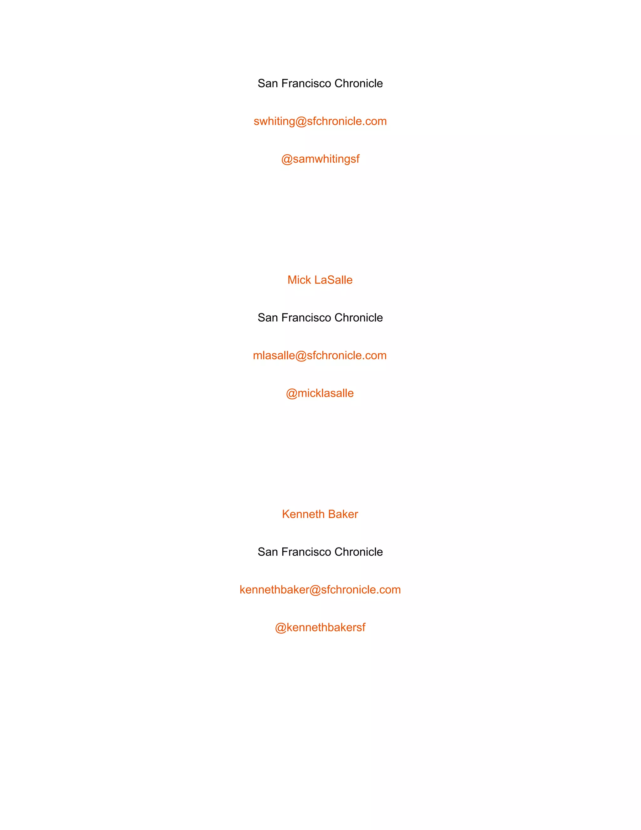  
San Francisco Chronicle 
swhiting@sfchronicle.com 
@samwhitingsf 
 
Mick LaSalle 
San Francisco Chronicle 
mlasalle@sfchronicle.com 
@micklasalle 
 
Kenneth Baker 
San Francisco Chronicle 
kennethbaker@sfchronicle.com 
@kennethbakersf 
 
 
