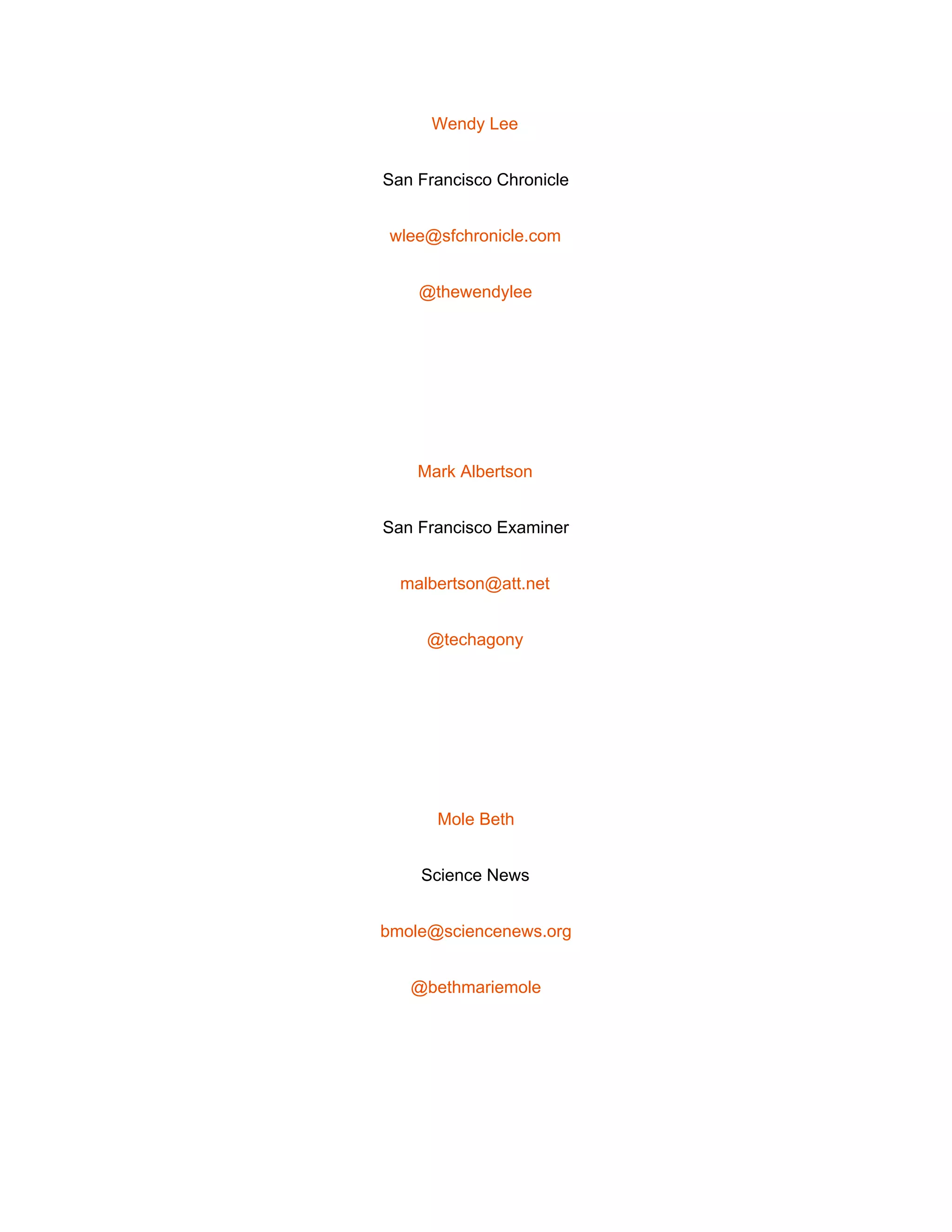  
Wendy Lee 
San Francisco Chronicle 
wlee@sfchronicle.com 
@thewendylee 
 
Mark Albertson 
San Francisco Examiner 
malbertson@att.net 
@techagony 
 
Mole Beth 
Science News 
bmole@sciencenews.org 
@bethmariemole 
 