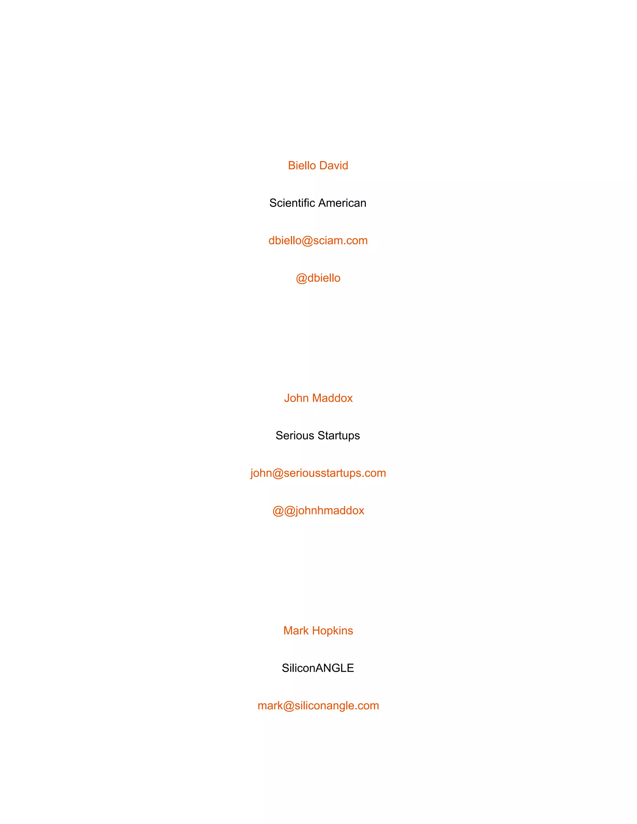  
 
Biello David 
Scientific American 
dbiello@sciam.com 
@dbiello 
 
John Maddox 
Serious Startups 
john@seriousstartups.com 
@@johnhmaddox 
 
Mark Hopkins 
SiliconANGLE 
mark@siliconangle.com 
 
