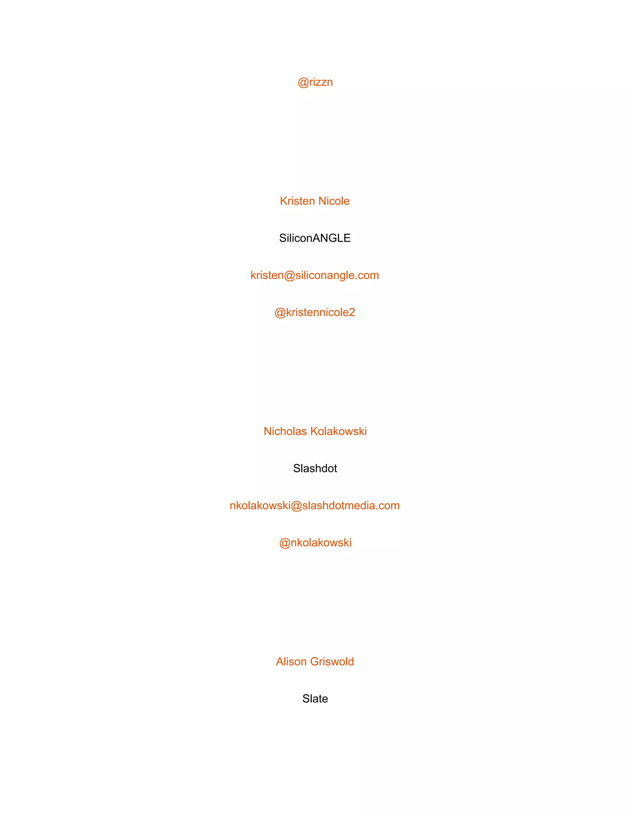  
@rizzn 
 
Kristen Nicole 
SiliconANGLE 
kristen@siliconangle.com 
@kristennicole2 
 
Nicholas Kolakowski 
Slashdot 
nkolakowski@slashdotmedia.com 
@nkolakowski 
 
Alison Griswold 
Slate 
 