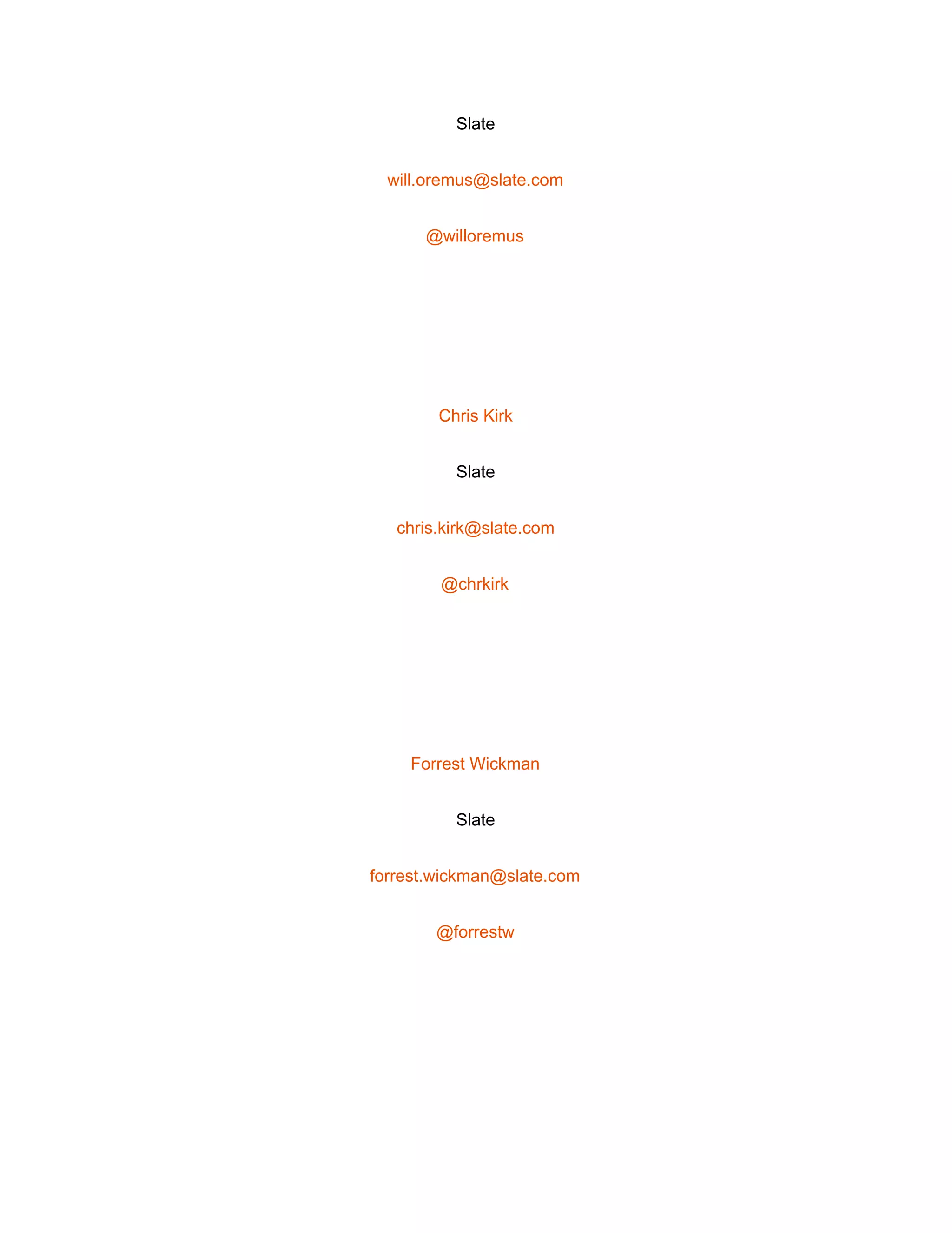  
Slate 
will.oremus@slate.com 
@willoremus 
 
Chris Kirk 
Slate 
chris.kirk@slate.com 
@chrkirk 
 
Forrest Wickman 
Slate 
forrest.wickman@slate.com 
@forrestw 
 
 