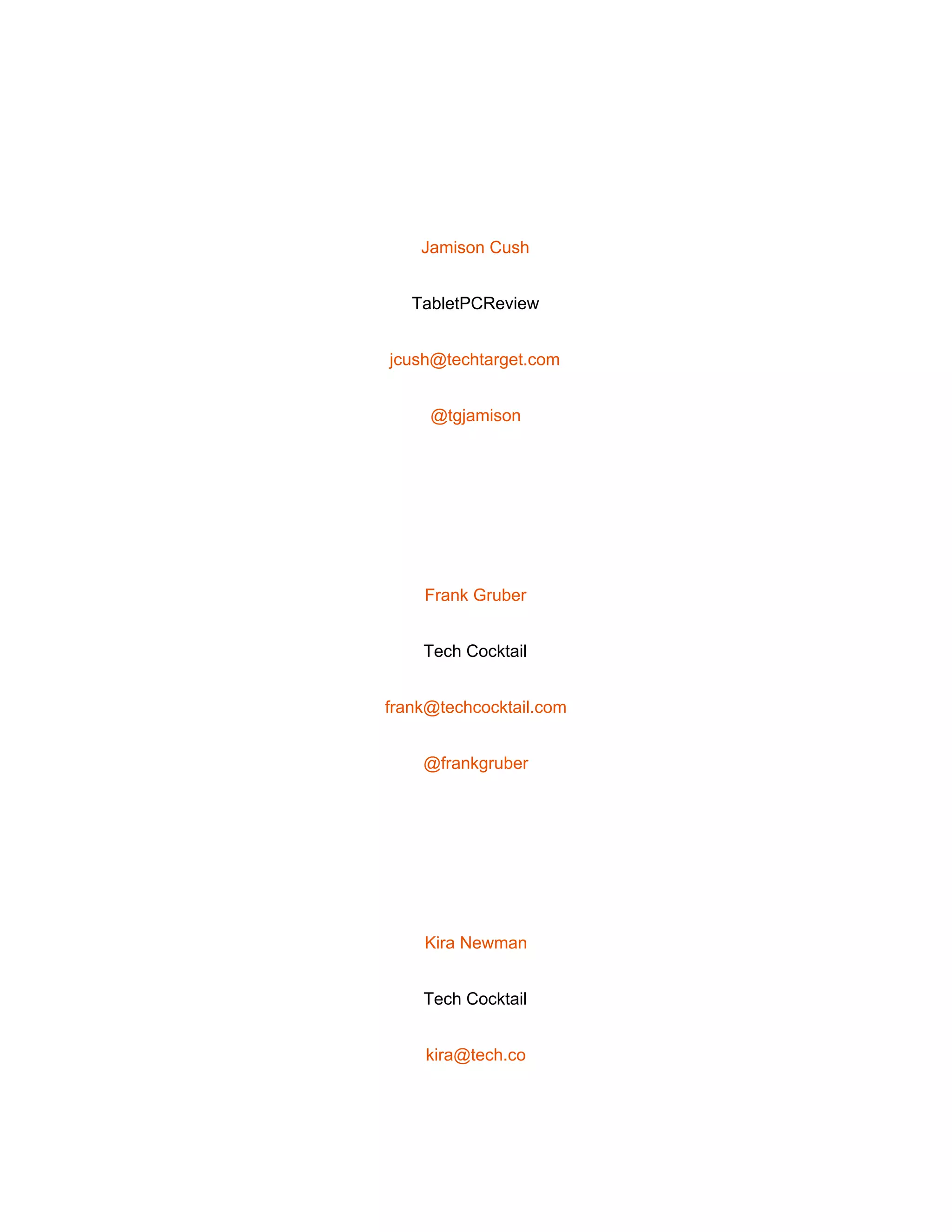 
 
Jamison Cush 
TabletPCReview 
jcush@techtarget.com 
@tgjamison 
 
Frank Gruber 
Tech Cocktail 
frank@techcocktail.com 
@frankgruber 
 
Kira Newman 
Tech Cocktail 
kira@tech.co 
 