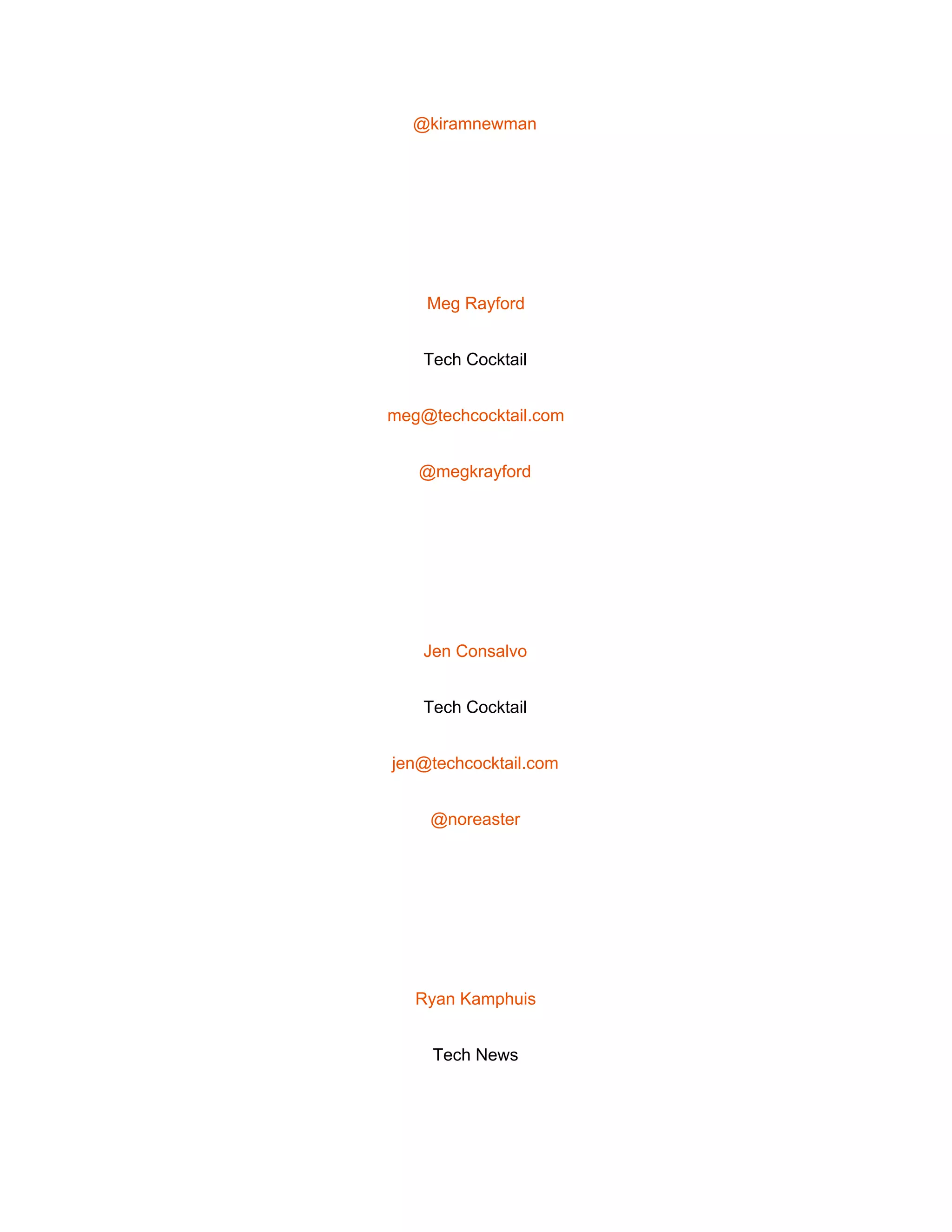  
@kiramnewman 
 
Meg Rayford 
Tech Cocktail 
meg@techcocktail.com 
@megkrayford 
 
Jen Consalvo 
Tech Cocktail 
jen@techcocktail.com 
@noreaster 
 
Ryan Kamphuis 
Tech News 
 