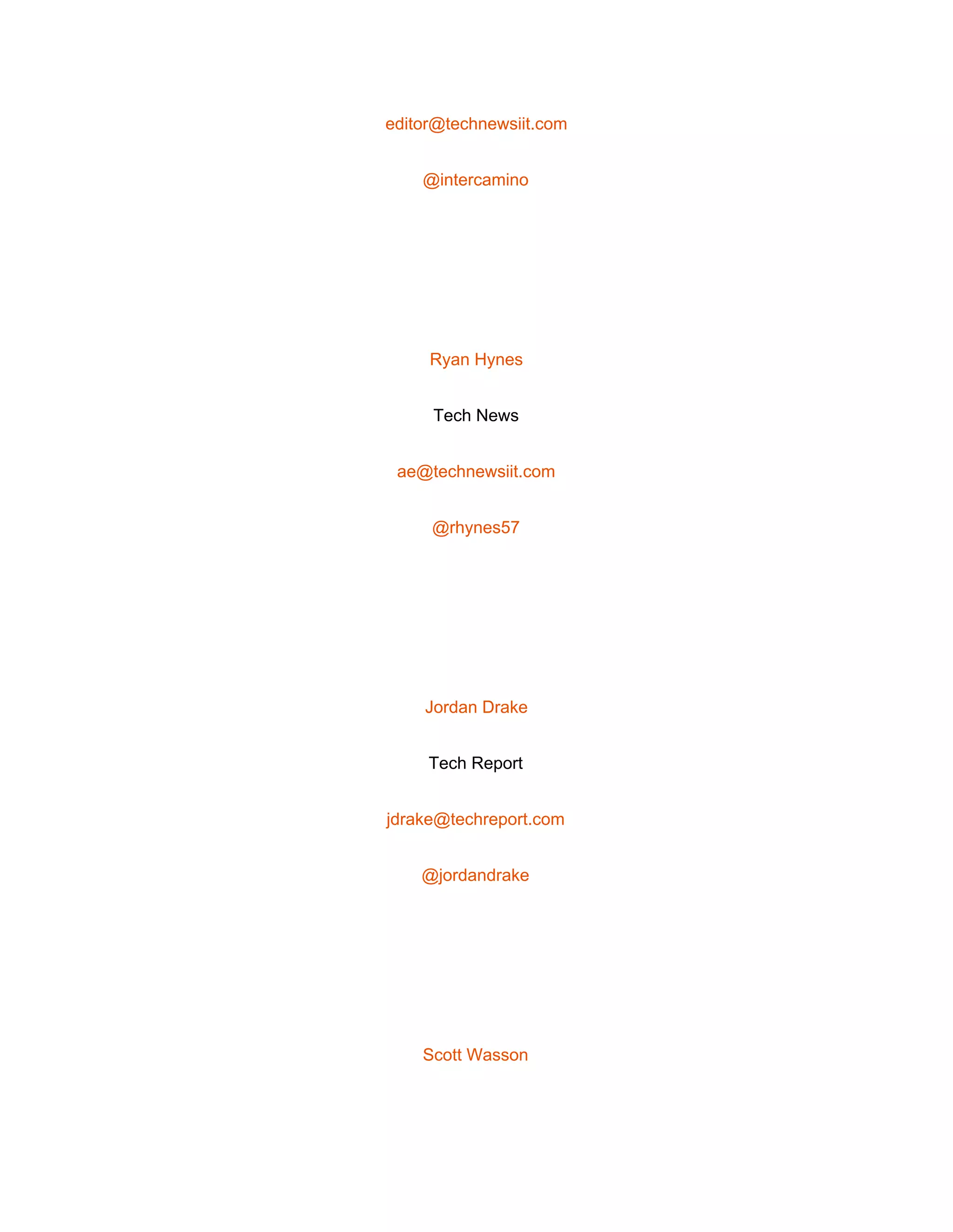  
editor@technewsiit.com 
@intercamino 
 
Ryan Hynes 
Tech News 
ae@technewsiit.com 
@rhynes57 
 
Jordan Drake 
Tech Report 
jdrake@techreport.com 
@jordandrake 
 
Scott Wasson 
 