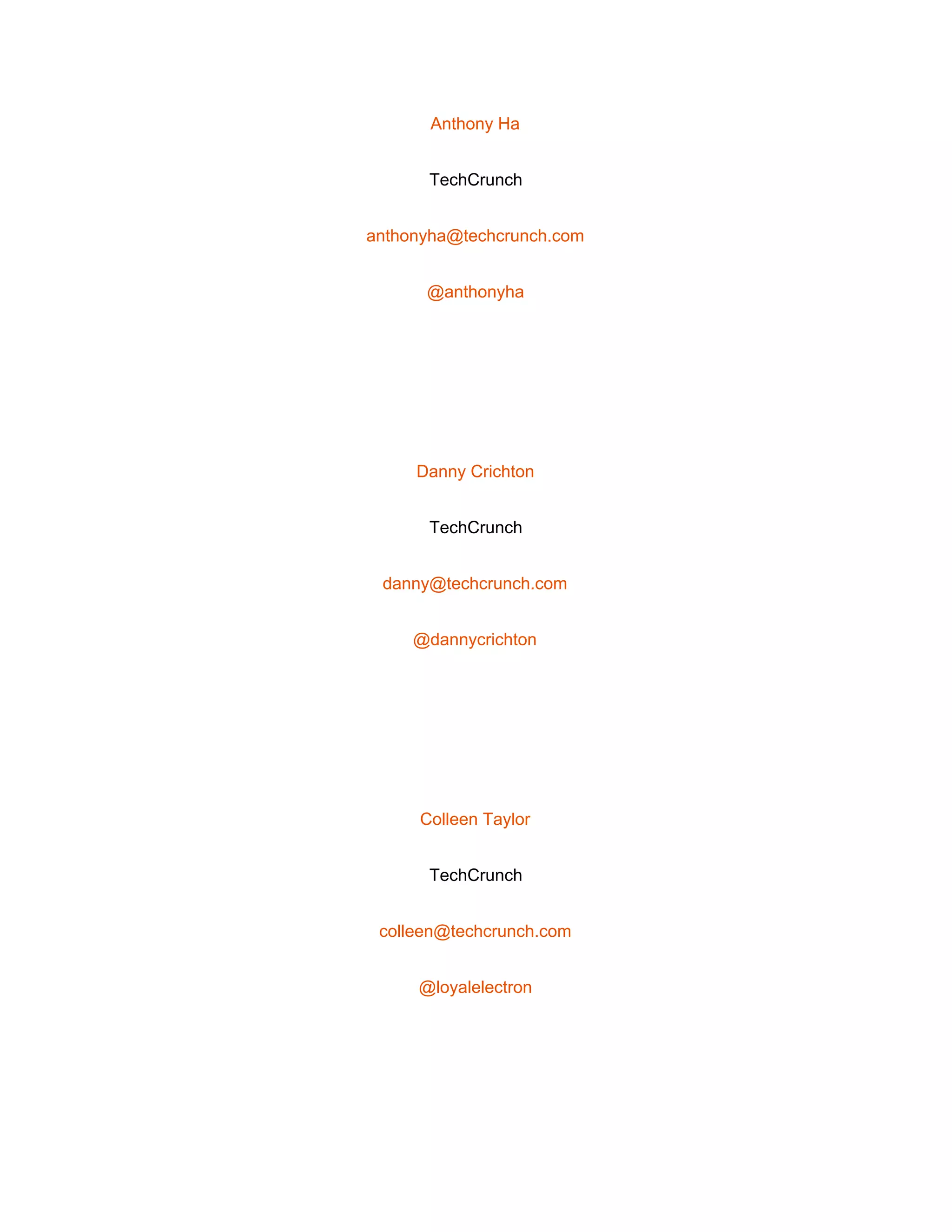 
Anthony Ha 
TechCrunch 
anthonyha@techcrunch.com 
@anthonyha 
 
Danny Crichton 
TechCrunch 
danny@techcrunch.com 
@dannycrichton 
 
Colleen Taylor 
TechCrunch 
colleen@techcrunch.com 
@loyalelectron 
 