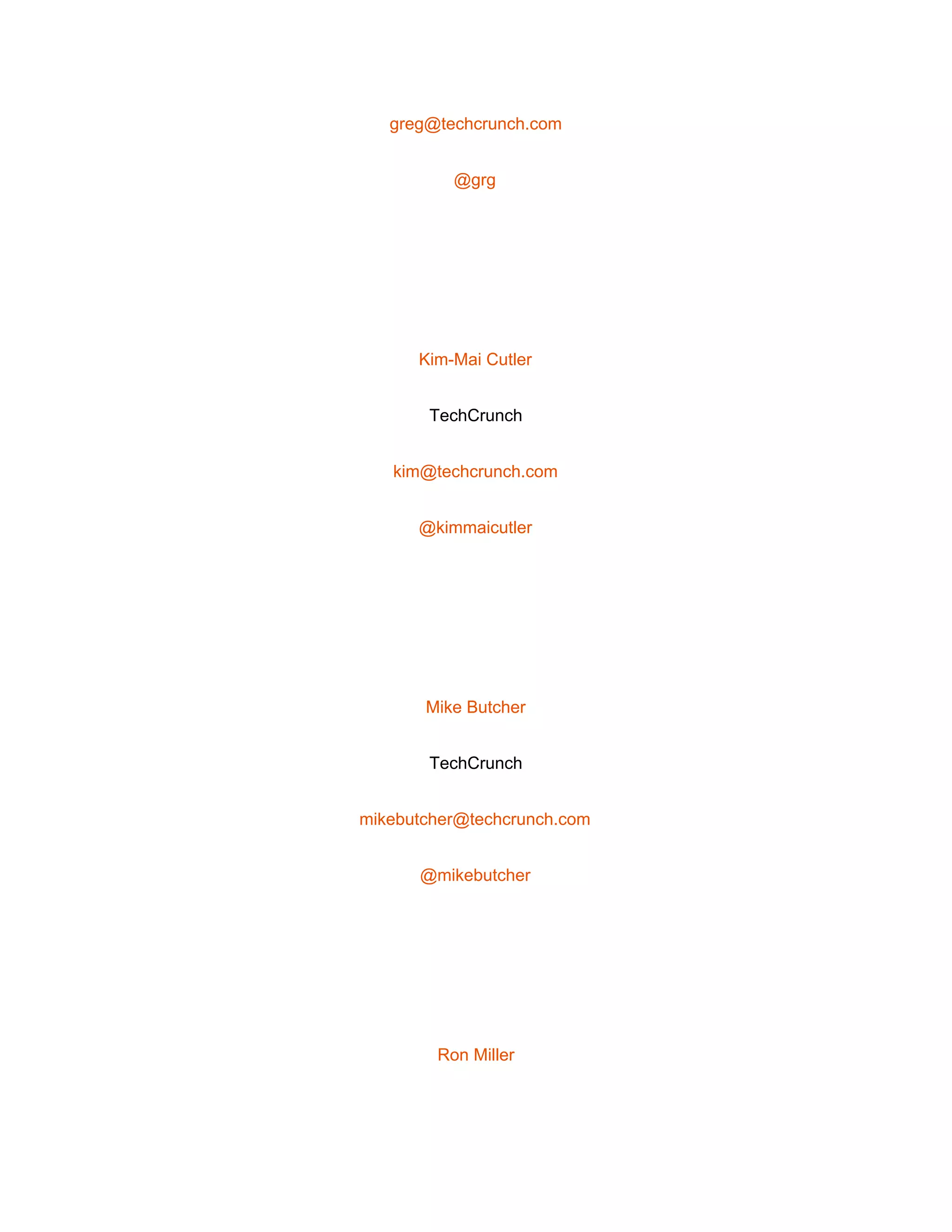  
greg@techcrunch.com 
@grg 
 
Kim­Mai Cutler 
TechCrunch 
kim@techcrunch.com 
@kimmaicutler 
 
Mike Butcher 
TechCrunch 
mikebutcher@techcrunch.com 
@mikebutcher 
 
Ron Miller 
 