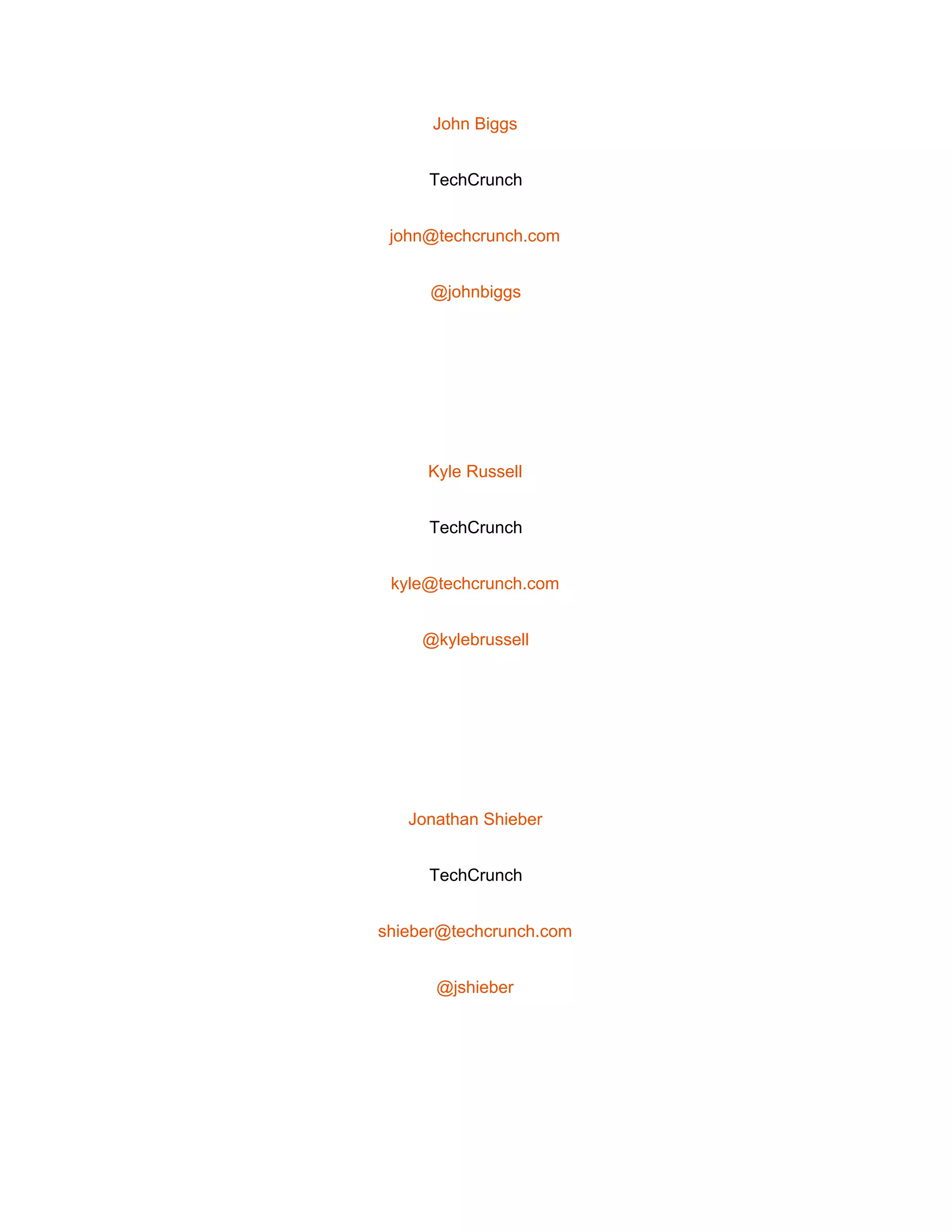  
John Biggs 
TechCrunch 
john@techcrunch.com 
@johnbiggs 
 
Kyle Russell 
TechCrunch 
kyle@techcrunch.com 
@kylebrussell 
 
Jonathan Shieber 
TechCrunch 
shieber@techcrunch.com 
@jshieber 
 