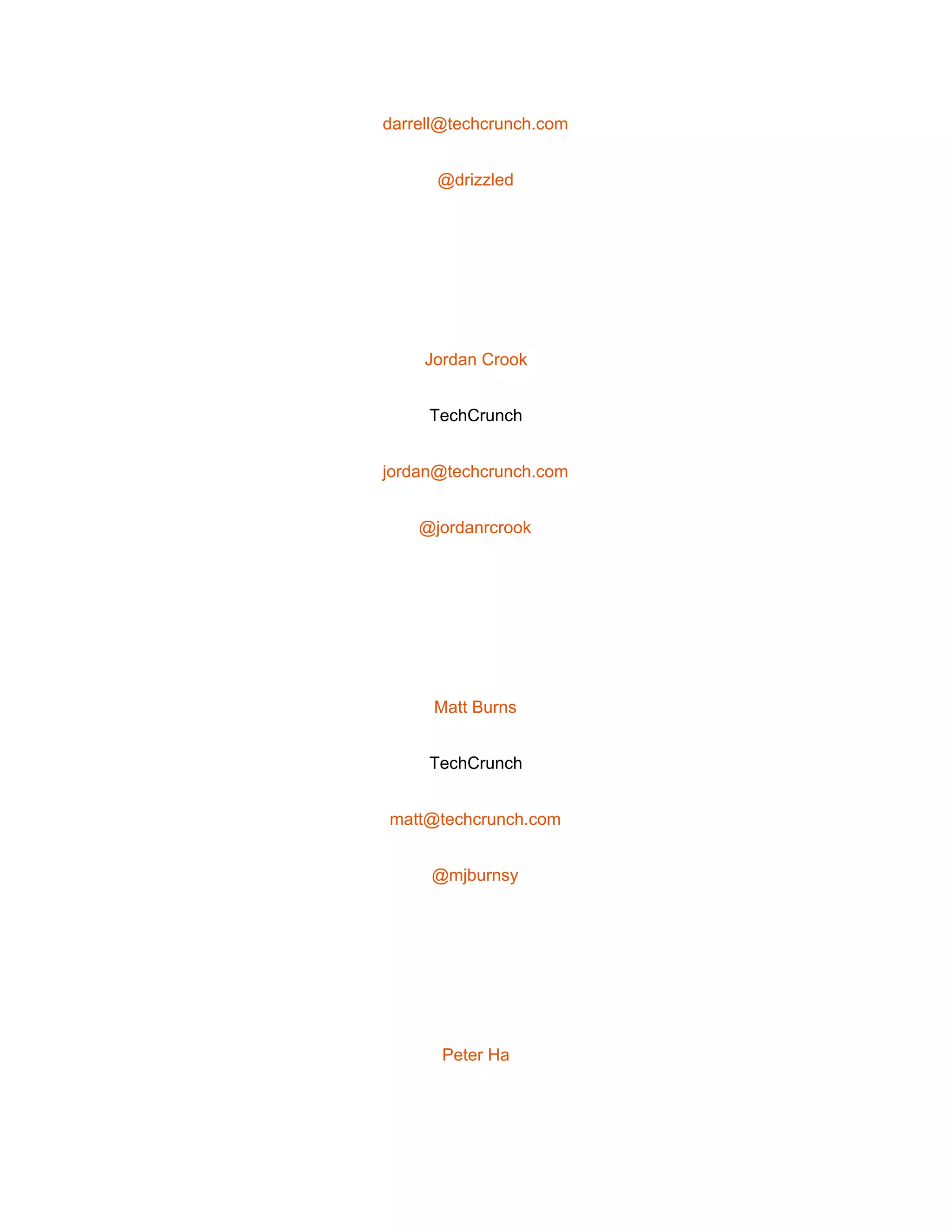  
darrell@techcrunch.com 
@drizzled 
 
Jordan Crook 
TechCrunch 
jordan@techcrunch.com 
@jordanrcrook 
 
Matt Burns 
TechCrunch 
matt@techcrunch.com 
@mjburnsy 
 
Peter Ha 
 