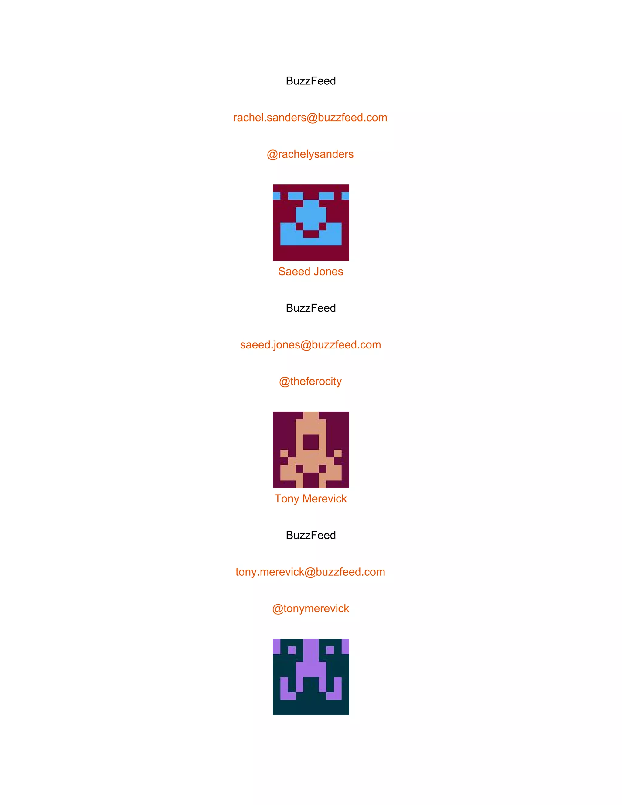  
BuzzFeed 
rachel.sanders@buzzfeed.com 
@rachelysanders 
 
Saeed Jones 
BuzzFeed 
saeed.jones@buzzfeed.com 
@theferocity 
 
Tony Merevick 
BuzzFeed 
tony.merevick@buzzfeed.com 
@tonymerevick 
 
 