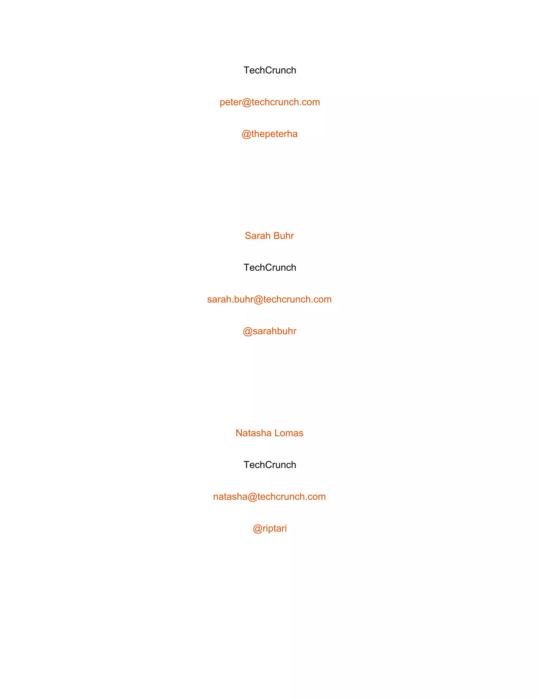  
TechCrunch 
peter@techcrunch.com 
@thepeterha 
 
Sarah Buhr 
TechCrunch 
sarah.buhr@techcrunch.com 
@sarahbuhr 
 
Natasha Lomas 
TechCrunch 
natasha@techcrunch.com 
@riptari 
 
 