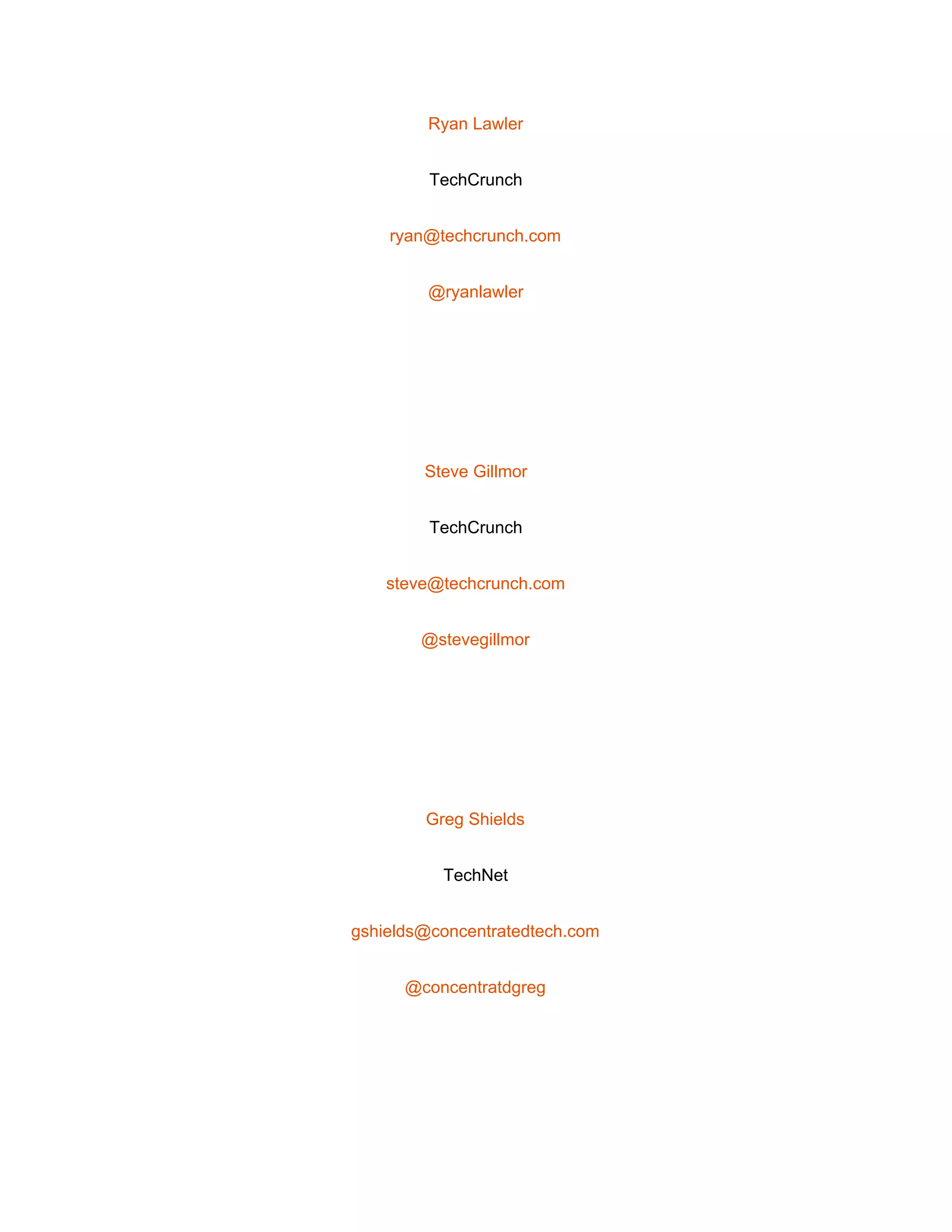  
Ryan Lawler 
TechCrunch 
ryan@techcrunch.com 
@ryanlawler 
 
Steve Gillmor 
TechCrunch 
steve@techcrunch.com 
@stevegillmor 
 
Greg Shields 
TechNet 
gshields@concentratedtech.com 
@concentratdgreg 
 