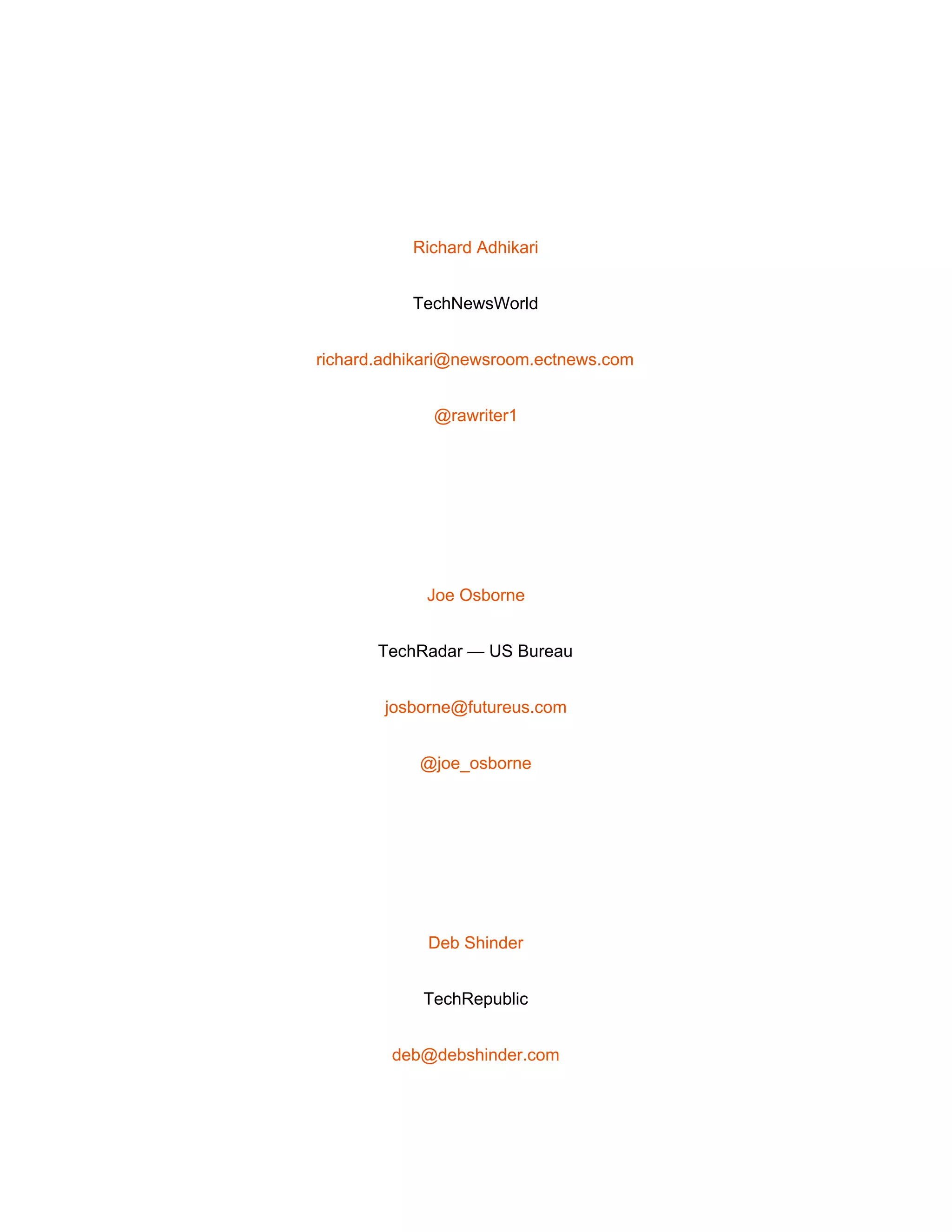  
 
Richard Adhikari 
TechNewsWorld 
richard.adhikari@newsroom.ectnews.com 
@rawriter1 
 
Joe Osborne 
TechRadar — US Bureau 
josborne@futureus.com 
@joe_osborne 
 
Deb Shinder 
TechRepublic 
deb@debshinder.com 
 