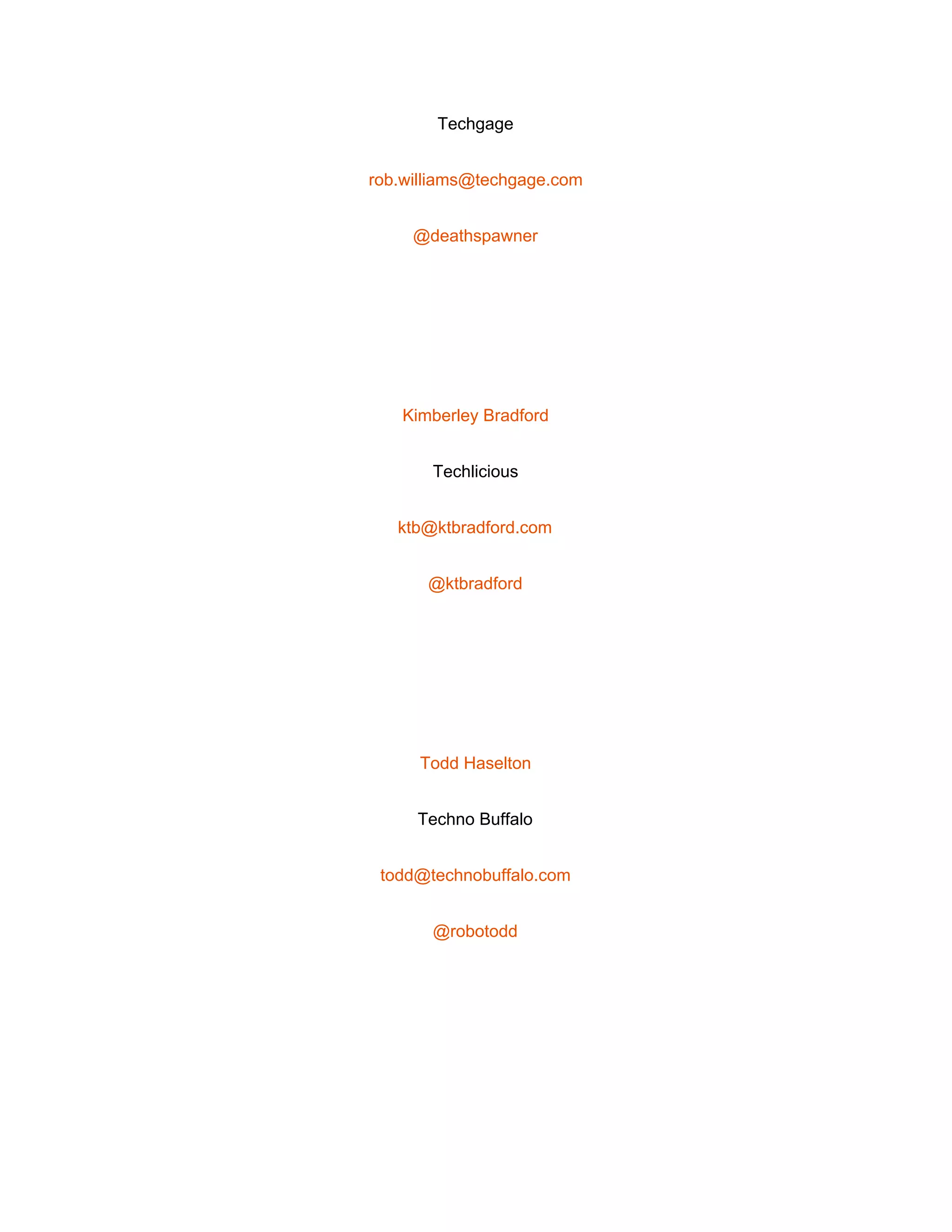  
Techgage 
rob.williams@techgage.com 
@deathspawner 
 
Kimberley Bradford 
Techlicious 
ktb@ktbradford.com 
@ktbradford 
 
Todd Haselton 
Techno Buffalo 
todd@technobuffalo.com 
@robotodd 
 
 