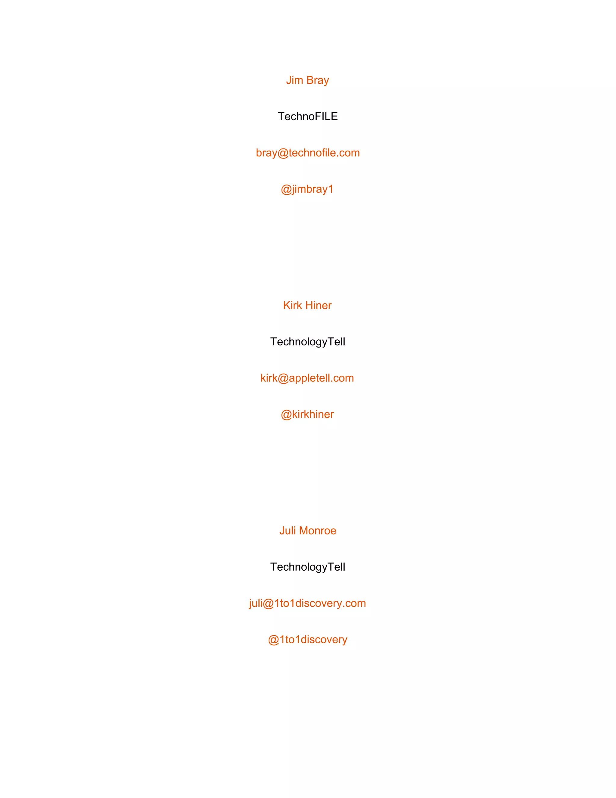  
Jim Bray 
TechnoFILE 
bray@technofile.com 
@jimbray1 
 
Kirk Hiner 
TechnologyTell 
kirk@appletell.com 
@kirkhiner 
 
Juli Monroe 
TechnologyTell 
juli@1to1discovery.com 
@1to1discovery 
 