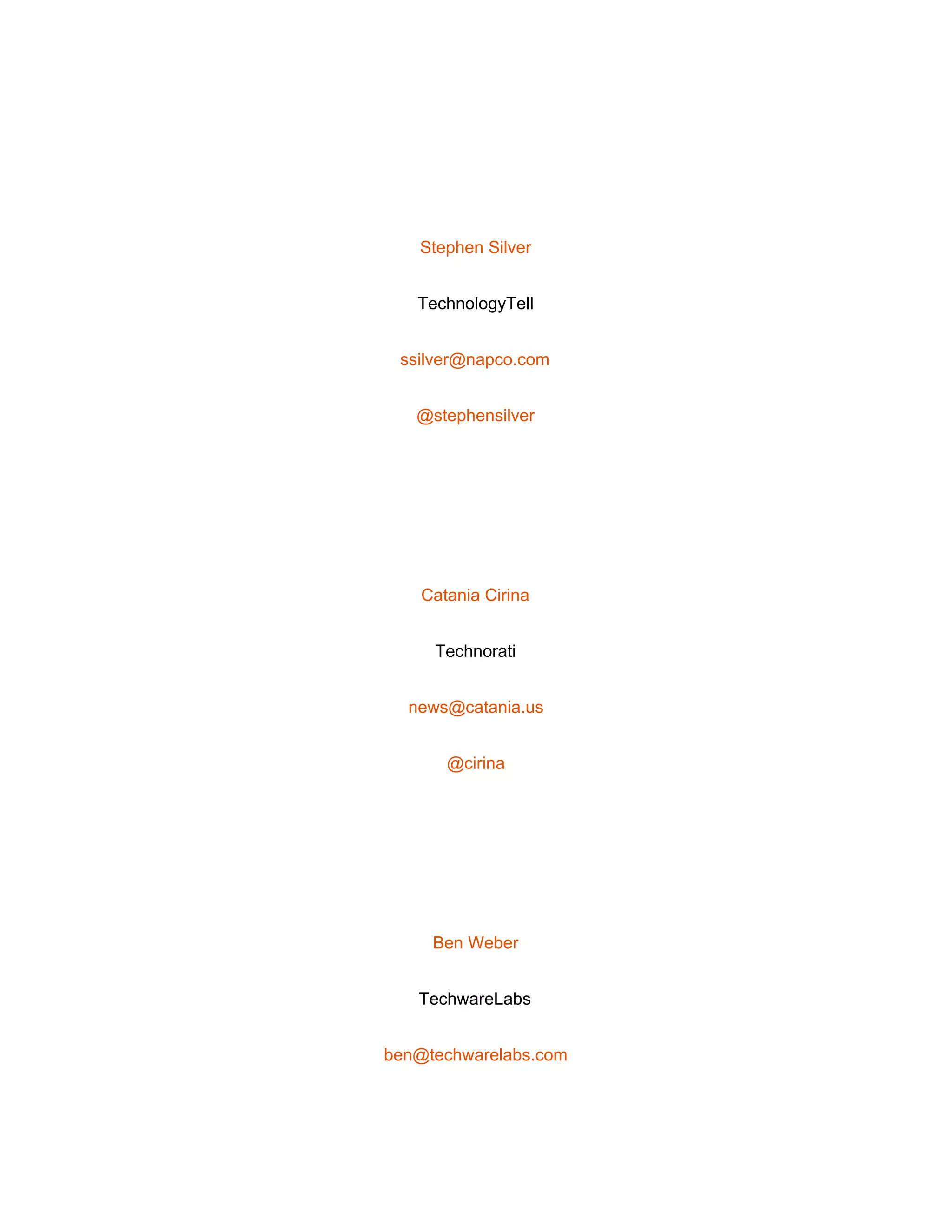  
 
Stephen Silver 
TechnologyTell 
ssilver@napco.com 
@stephensilver 
 
Catania Cirina 
Technorati 
news@catania.us 
@cirina 
 
Ben Weber 
TechwareLabs 
ben@techwarelabs.com 
 