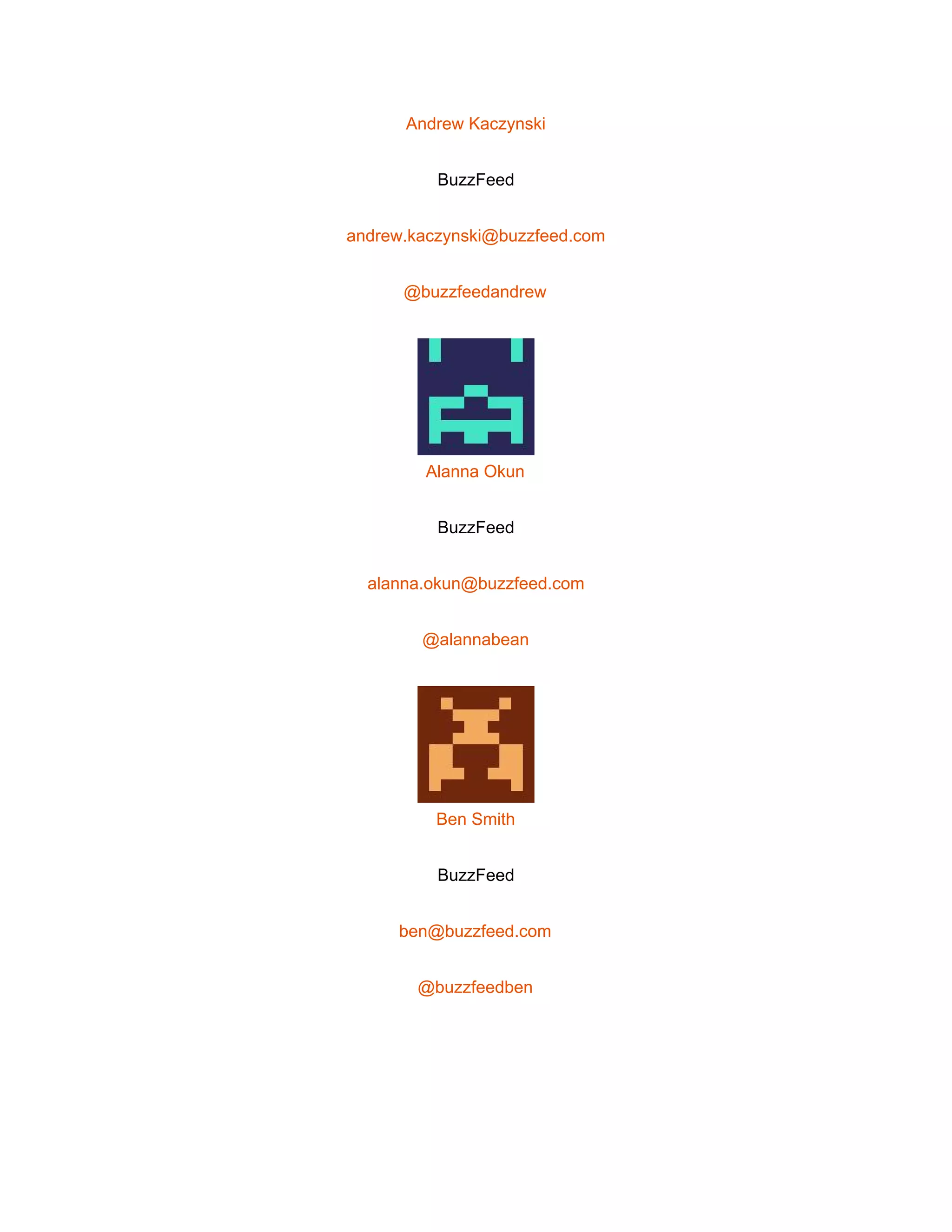  
Andrew Kaczynski 
BuzzFeed 
andrew.kaczynski@buzzfeed.com 
@buzzfeedandrew 
 
Alanna Okun 
BuzzFeed 
alanna.okun@buzzfeed.com 
@alannabean 
 
Ben Smith 
BuzzFeed 
ben@buzzfeed.com 
@buzzfeedben 
 