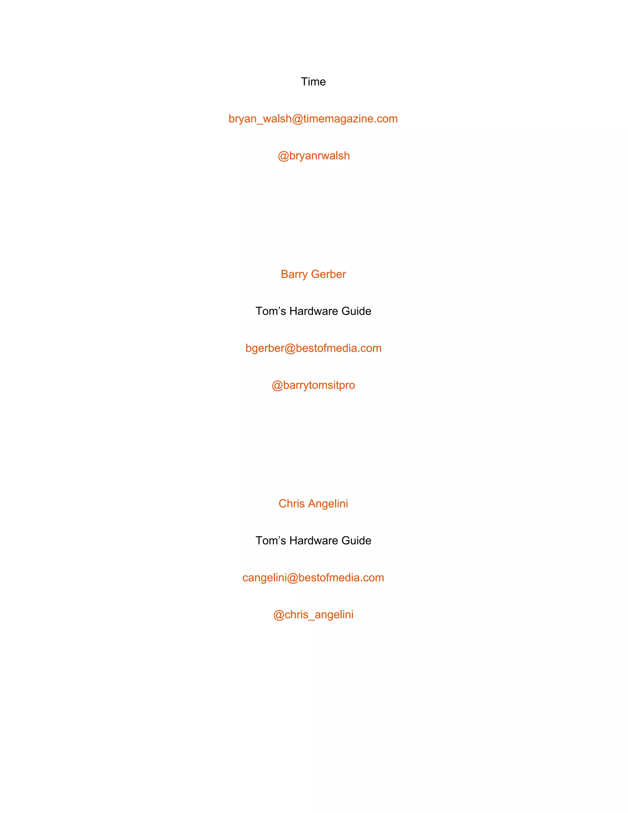  
Time 
bryan_walsh@timemagazine.com 
@bryanrwalsh 
 
Barry Gerber 
Tom’s Hardware Guide 
bgerber@bestofmedia.com 
@barrytomsitpro 
 
Chris Angelini 
Tom’s Hardware Guide 
cangelini@bestofmedia.com 
@chris_angelini 
 
 