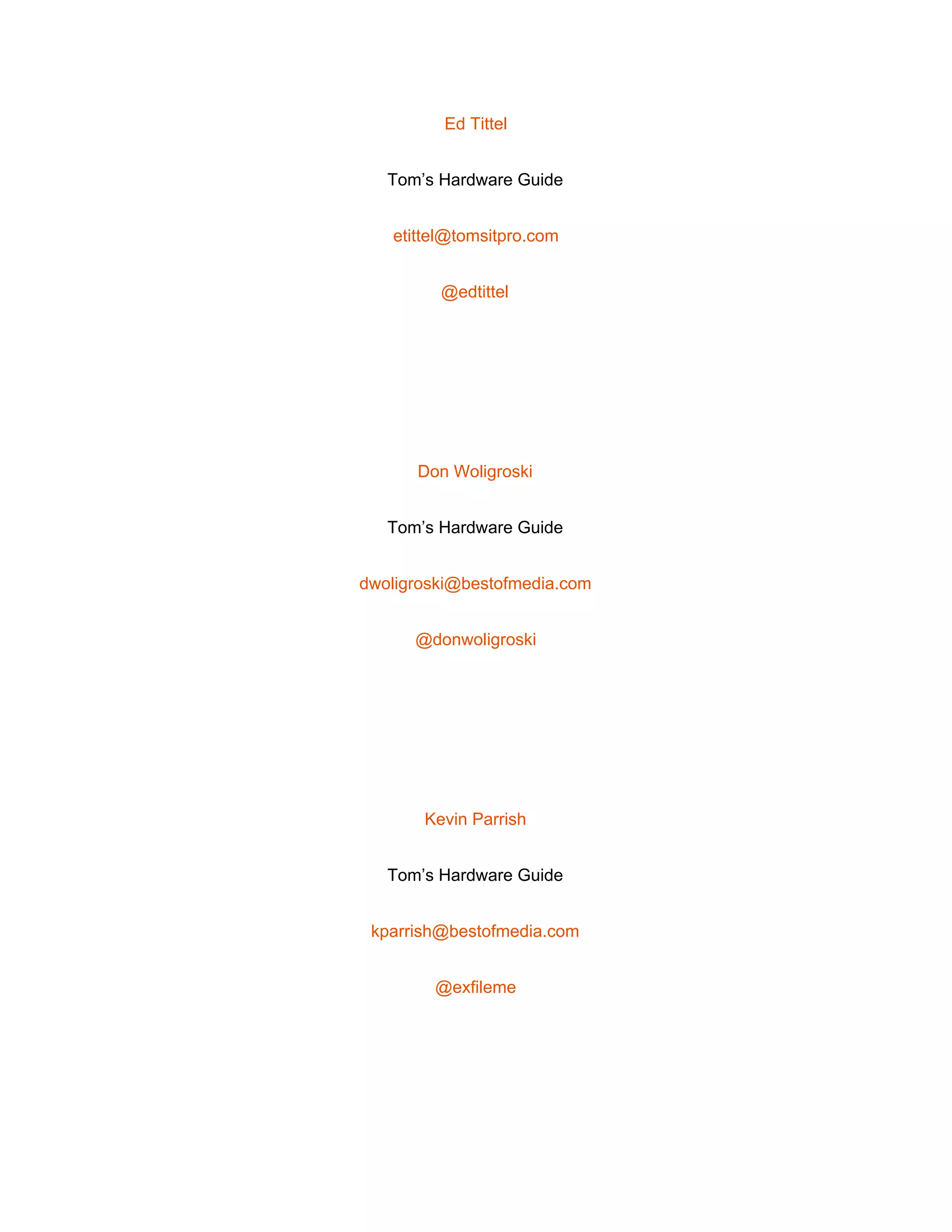  
Ed Tittel 
Tom’s Hardware Guide 
etittel@tomsitpro.com 
@edtittel 
 
Don Woligroski 
Tom’s Hardware Guide 
dwoligroski@bestofmedia.com 
@donwoligroski 
 
Kevin Parrish 
Tom’s Hardware Guide 
kparrish@bestofmedia.com 
@exfileme 
 