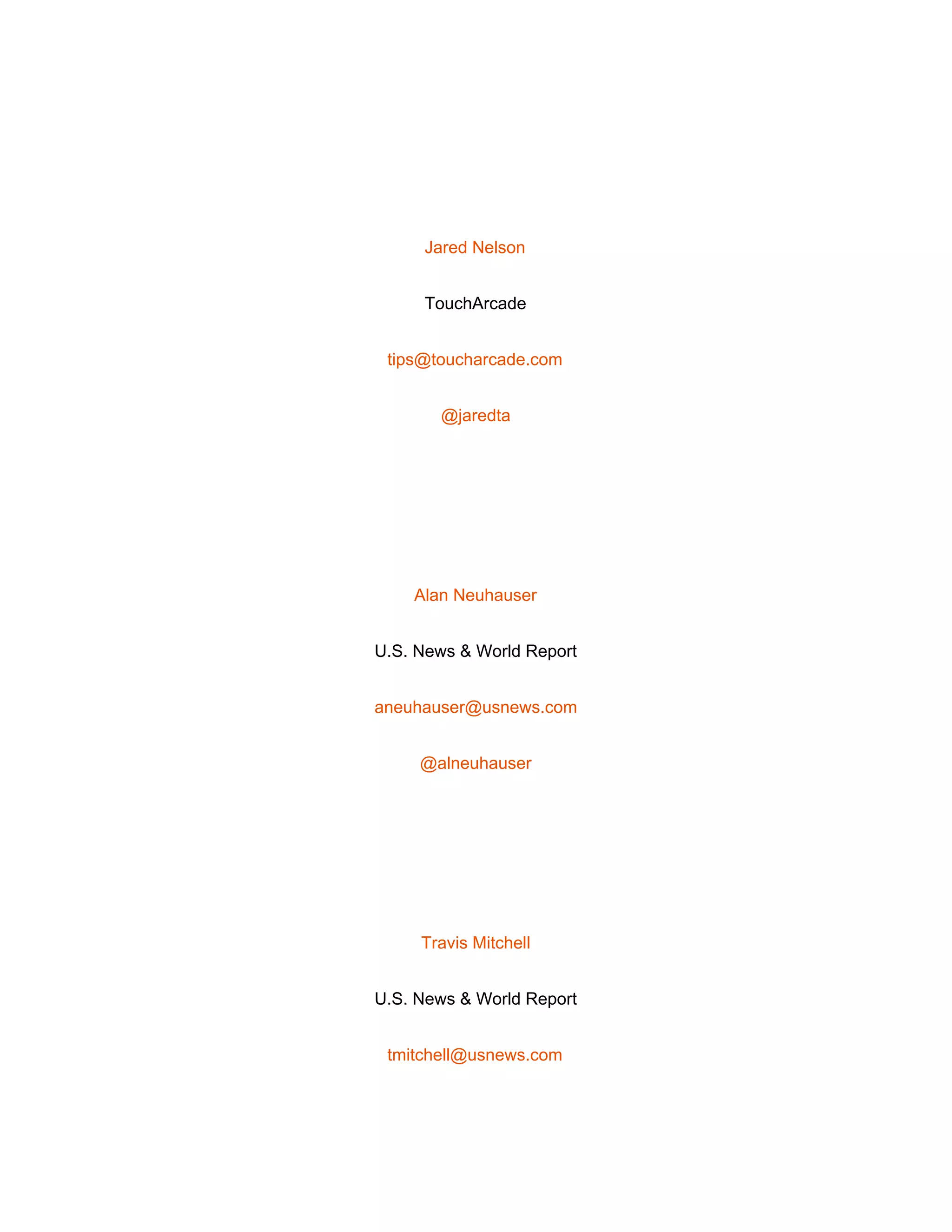  
 
Jared Nelson 
TouchArcade 
tips@toucharcade.com 
@jaredta 
 
Alan Neuhauser 
U.S. News & World Report 
aneuhauser@usnews.com 
@alneuhauser 
 
Travis Mitchell 
U.S. News & World Report 
tmitchell@usnews.com 
 