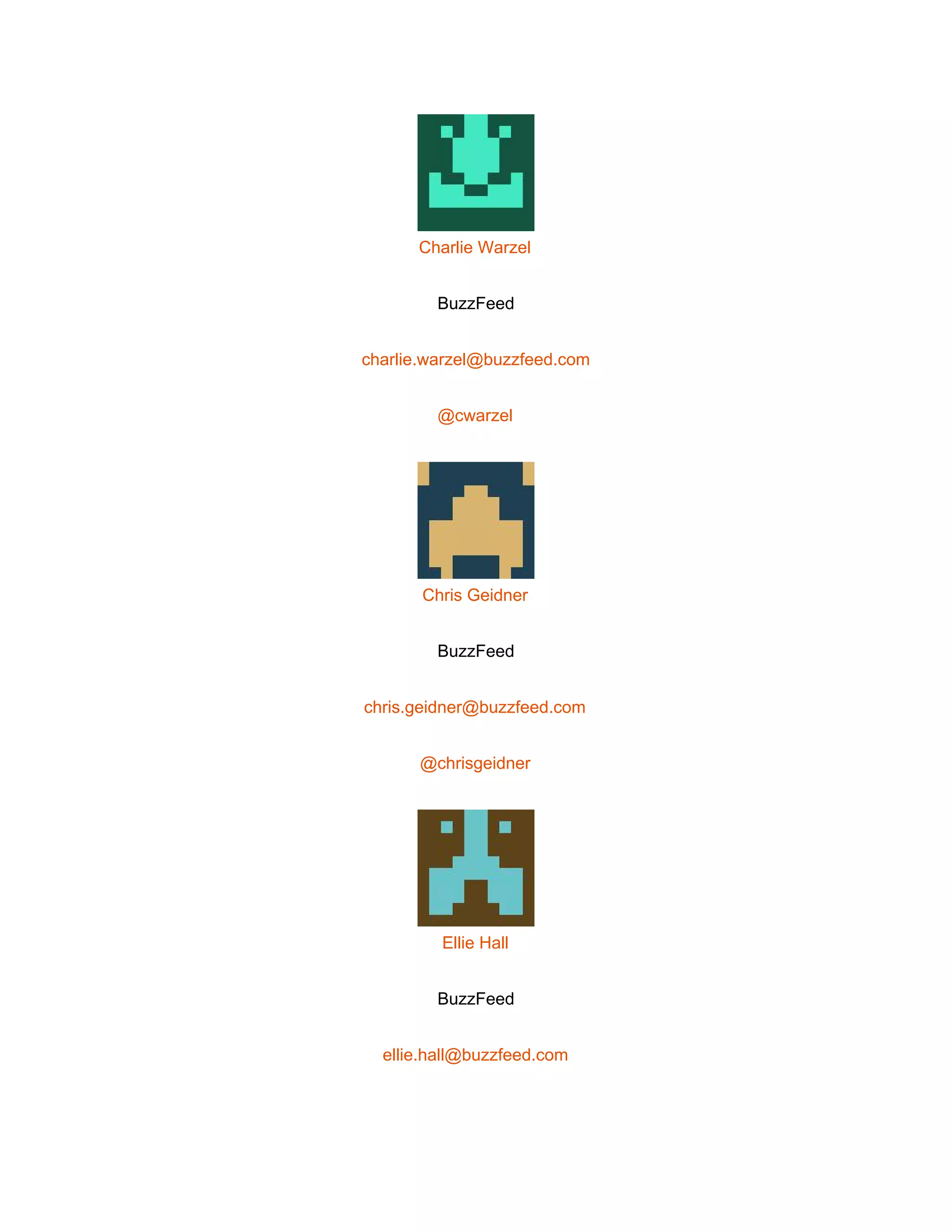  
 
Charlie Warzel 
BuzzFeed 
charlie.warzel@buzzfeed.com 
@cwarzel 
 
Chris Geidner 
BuzzFeed 
chris.geidner@buzzfeed.com 
@chrisgeidner 
 
Ellie Hall 
BuzzFeed 
ellie.hall@buzzfeed.com 
 