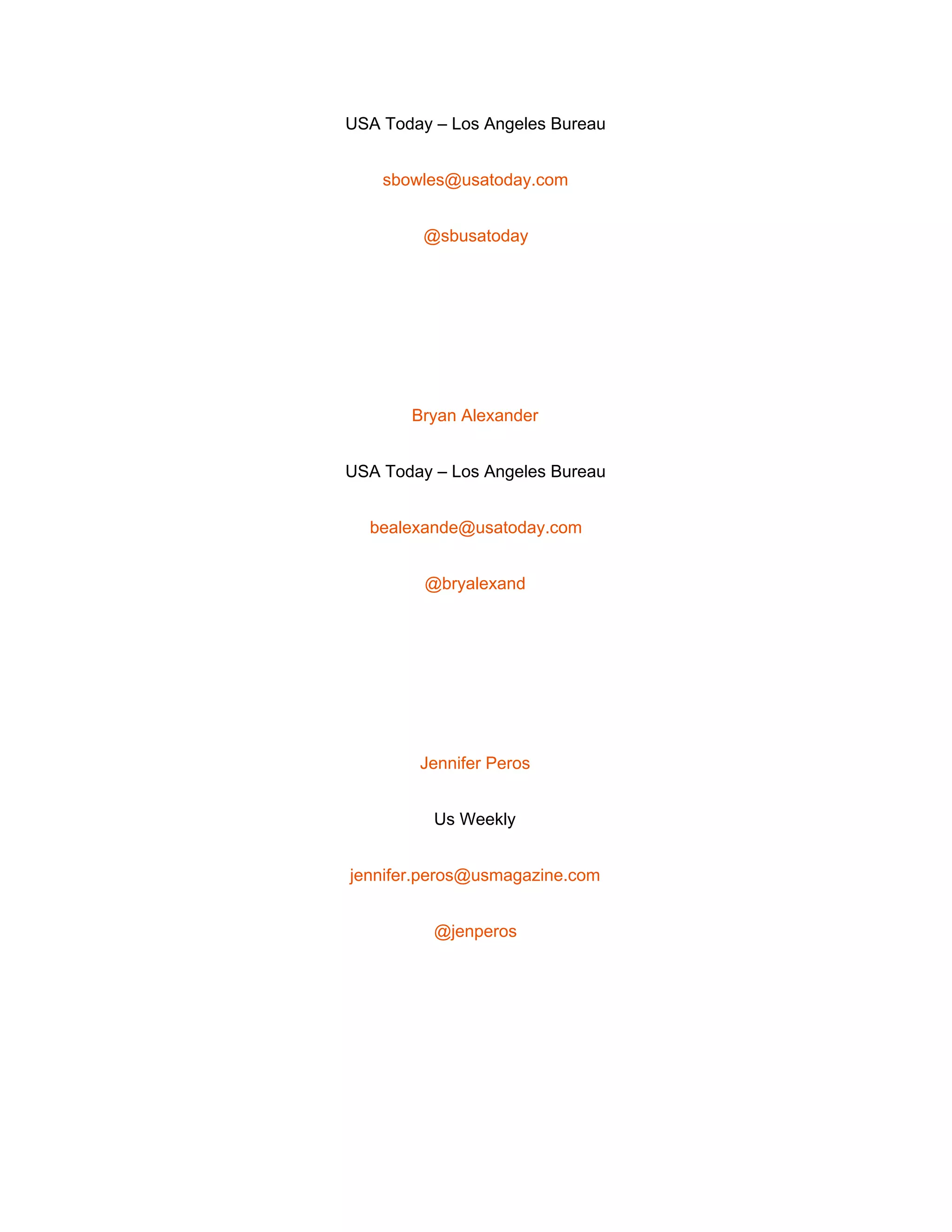  
USA Today – Los Angeles Bureau 
sbowles@usatoday.com 
@sbusatoday 
 
Bryan Alexander 
USA Today – Los Angeles Bureau 
bealexande@usatoday.com 
@bryalexand 
 
Jennifer Peros 
Us Weekly 
jennifer.peros@usmagazine.com 
@jenperos 
 
 