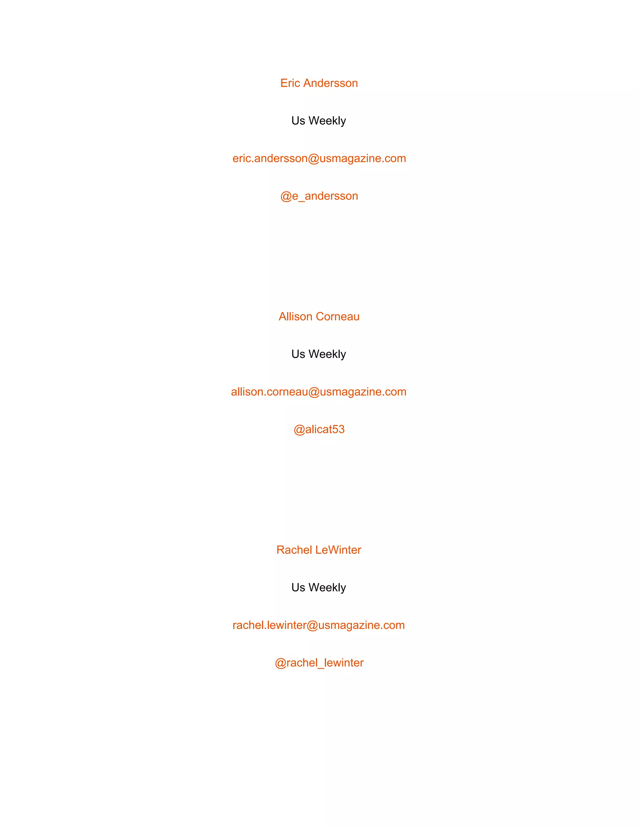  
Eric Andersson 
Us Weekly 
eric.andersson@usmagazine.com 
@e_andersson 
 
Allison Corneau 
Us Weekly 
allison.corneau@usmagazine.com 
@alicat53 
 
Rachel LeWinter 
Us Weekly 
rachel.lewinter@usmagazine.com 
@rachel_lewinter 
 